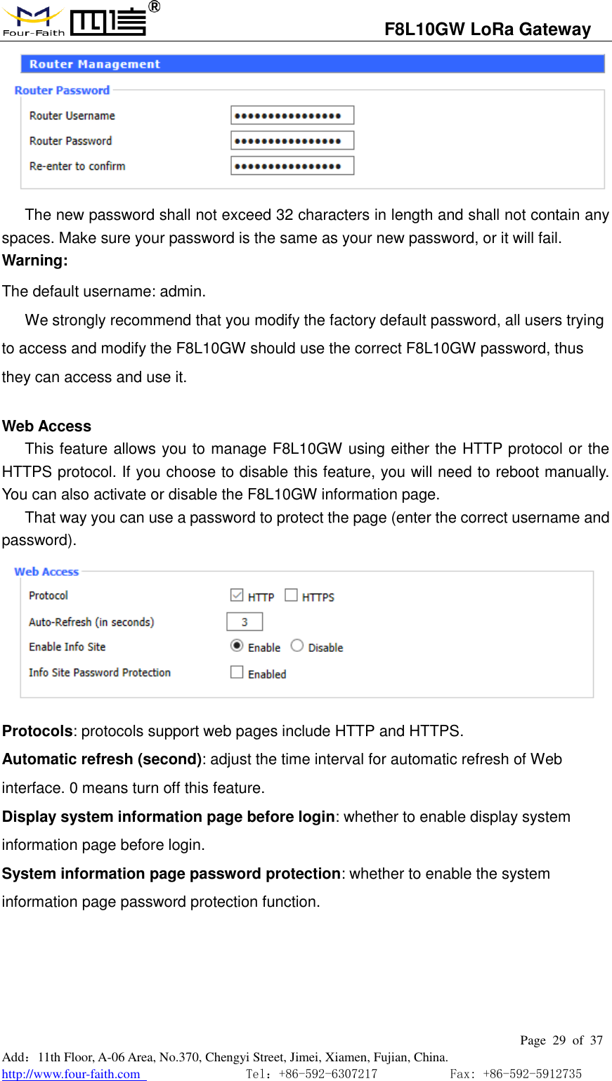                                   F8L10GW LoRa Gateway                                                         Page  29  of  37  Add：11th Floor, A-06 Area, No.370, Chengyi Street, Jimei, Xiamen, Fujian, China. http://www.four-faith.com                                Tel：+86-592-6307217           Fax: +86-592-5912735   The new password shall not exceed 32 characters in length and shall not contain any spaces. Make sure your password is the same as your new password, or it will fail. Warning: The default username: admin. We strongly recommend that you modify the factory default password, all users trying to access and modify the F8L10GW should use the correct F8L10GW password, thus they can access and use it.  Web Access This feature allows you to manage F8L10GW using either the HTTP protocol or the HTTPS protocol. If you choose to disable this feature, you will need to reboot manually. You can also activate or disable the F8L10GW information page. That way you can use a password to protect the page (enter the correct username and password).                    Protocols: protocols support web pages include HTTP and HTTPS. Automatic refresh (second): adjust the time interval for automatic refresh of Web interface. 0 means turn off this feature. Display system information page before login: whether to enable display system information page before login. System information page password protection: whether to enable the system information page password protection function. 