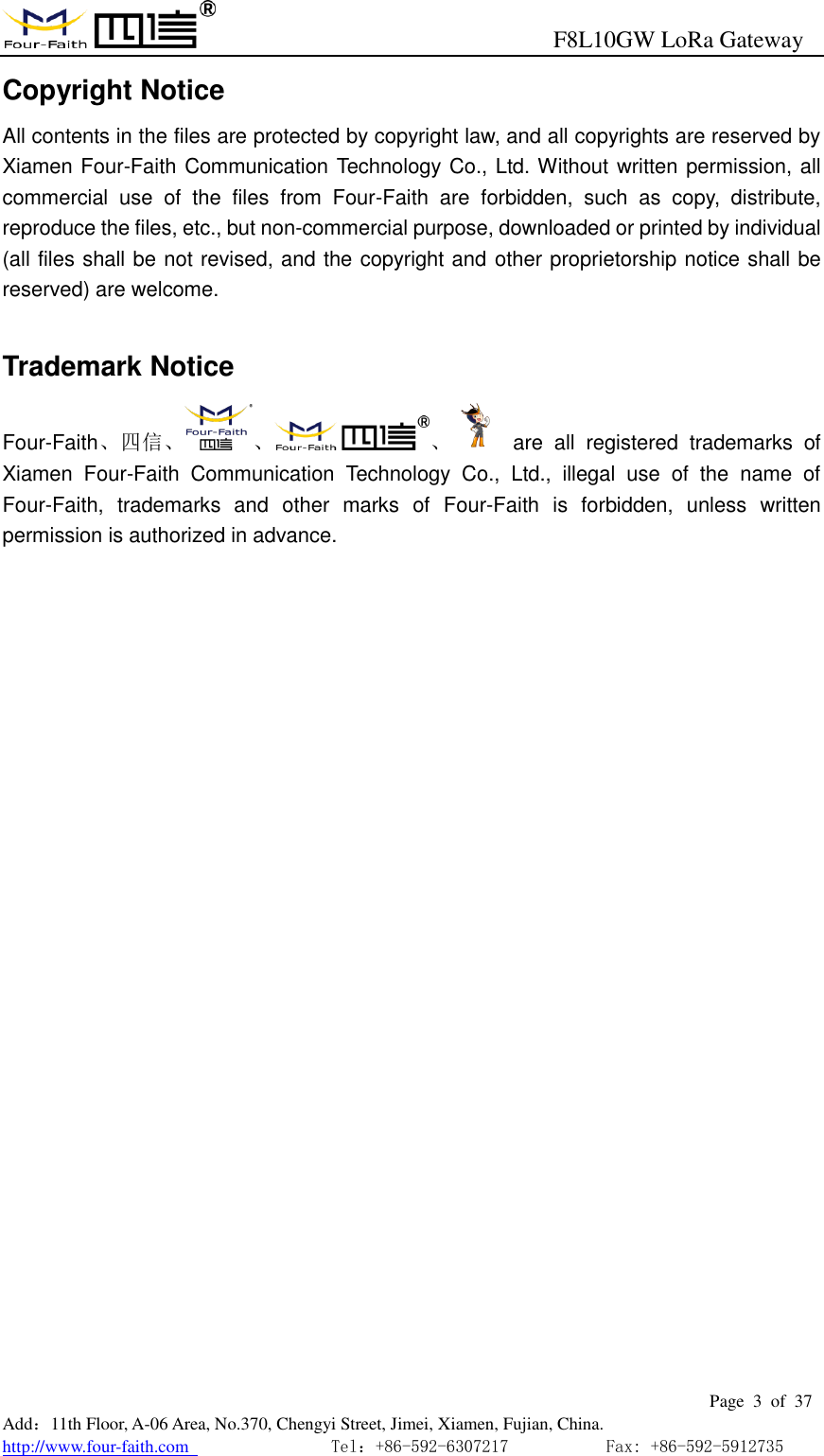                                                      F8L10GW LoRa Gateway                                                        Page  3  of  37  Add：11th Floor, A-06 Area, No.370, Chengyi Street, Jimei, Xiamen, Fujian, China. http://www.four-faith.com                                Tel：+86-592-6307217           Fax: +86-592-5912735  Copyright Notice All contents in the files are protected by copyright law, and all copyrights are reserved by Xiamen Four-Faith Communication Technology Co., Ltd. Without written permission, all commercial  use  of  the  files  from  Four-Faith  are  forbidden,  such  as  copy,  distribute, reproduce the files, etc., but non-commercial purpose, downloaded or printed by individual (all files shall be not revised, and the copyright and other proprietorship notice shall be reserved) are welcome.  Trademark Notice Four-Faith、四信、 、 、   are  all  registered  trademarks  of Xiamen  Four-Faith  Communication  Technology  Co.,  Ltd.,  illegal  use  of  the  name  of Four-Faith,  trademarks  and  other  marks  of  Four-Faith  is  forbidden,  unless  written permission is authorized in advance. 