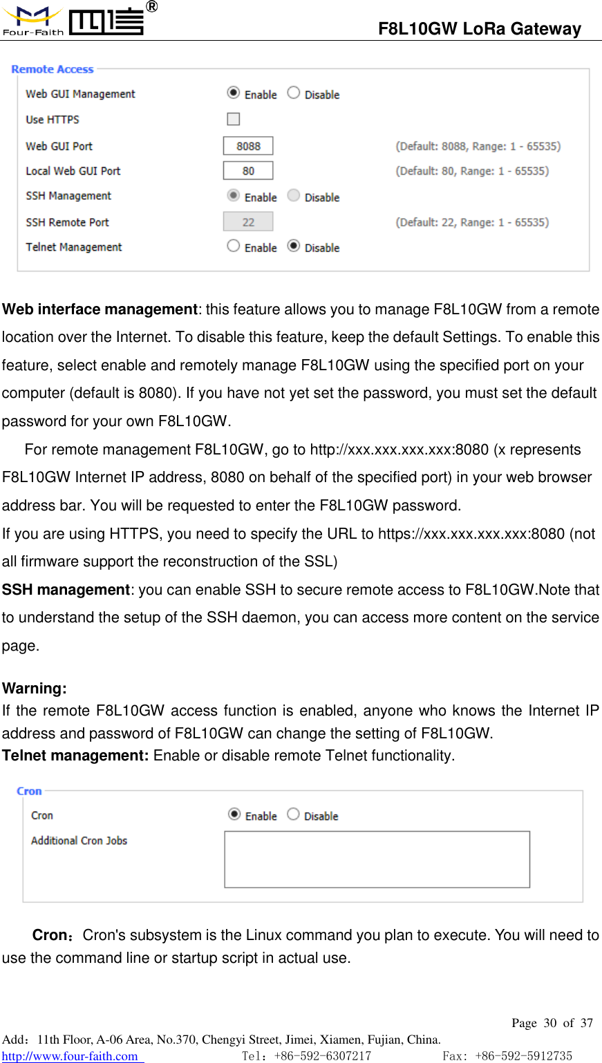                                   F8L10GW LoRa Gateway                                                         Page  30  of  37  Add：11th Floor, A-06 Area, No.370, Chengyi Street, Jimei, Xiamen, Fujian, China. http://www.four-faith.com                                Tel：+86-592-6307217           Fax: +86-592-5912735   Web interface management: this feature allows you to manage F8L10GW from a remote location over the Internet. To disable this feature, keep the default Settings. To enable this feature, select enable and remotely manage F8L10GW using the specified port on your computer (default is 8080). If you have not yet set the password, you must set the default password for your own F8L10GW. For remote management F8L10GW, go to http://xxx.xxx.xxx.xxx:8080 (x represents F8L10GW Internet IP address, 8080 on behalf of the specified port) in your web browser address bar. You will be requested to enter the F8L10GW password. If you are using HTTPS, you need to specify the URL to https://xxx.xxx.xxx.xxx:8080 (not all firmware support the reconstruction of the SSL) SSH management: you can enable SSH to secure remote access to F8L10GW.Note that to understand the setup of the SSH daemon, you can access more content on the service page.  Warning: If the remote F8L10GW access function is enabled, anyone who knows the Internet IP address and password of F8L10GW can change the setting of F8L10GW. Telnet management: Enable or disable remote Telnet functionality.  Cron：Cron's subsystem is the Linux command you plan to execute. You will need to use the command line or startup script in actual use. 