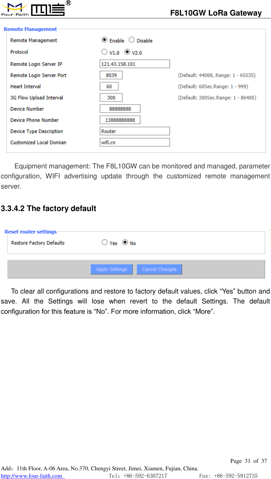                                   F8L10GW LoRa Gateway                                                         Page  31  of  37  Add：11th Floor, A-06 Area, No.370, Chengyi Street, Jimei, Xiamen, Fujian, China. http://www.four-faith.com                                Tel：+86-592-6307217           Fax: +86-592-5912735   Equipment management: The F8L10GW can be monitored and managed, parameter configuration,  WIFI  advertising  update  through  the  customized  remote  management server. 3.3.4.2 The factory default  To clear all configurations and restore to factory default values, click &ldquo;Yes&rdquo; button and save.  All  the  Settings  will  lose  when  revert  to  the  default  Settings.  The  default configuration for this feature is &ldquo;No&rdquo;. For more information, click &ldquo;More&rdquo;.  