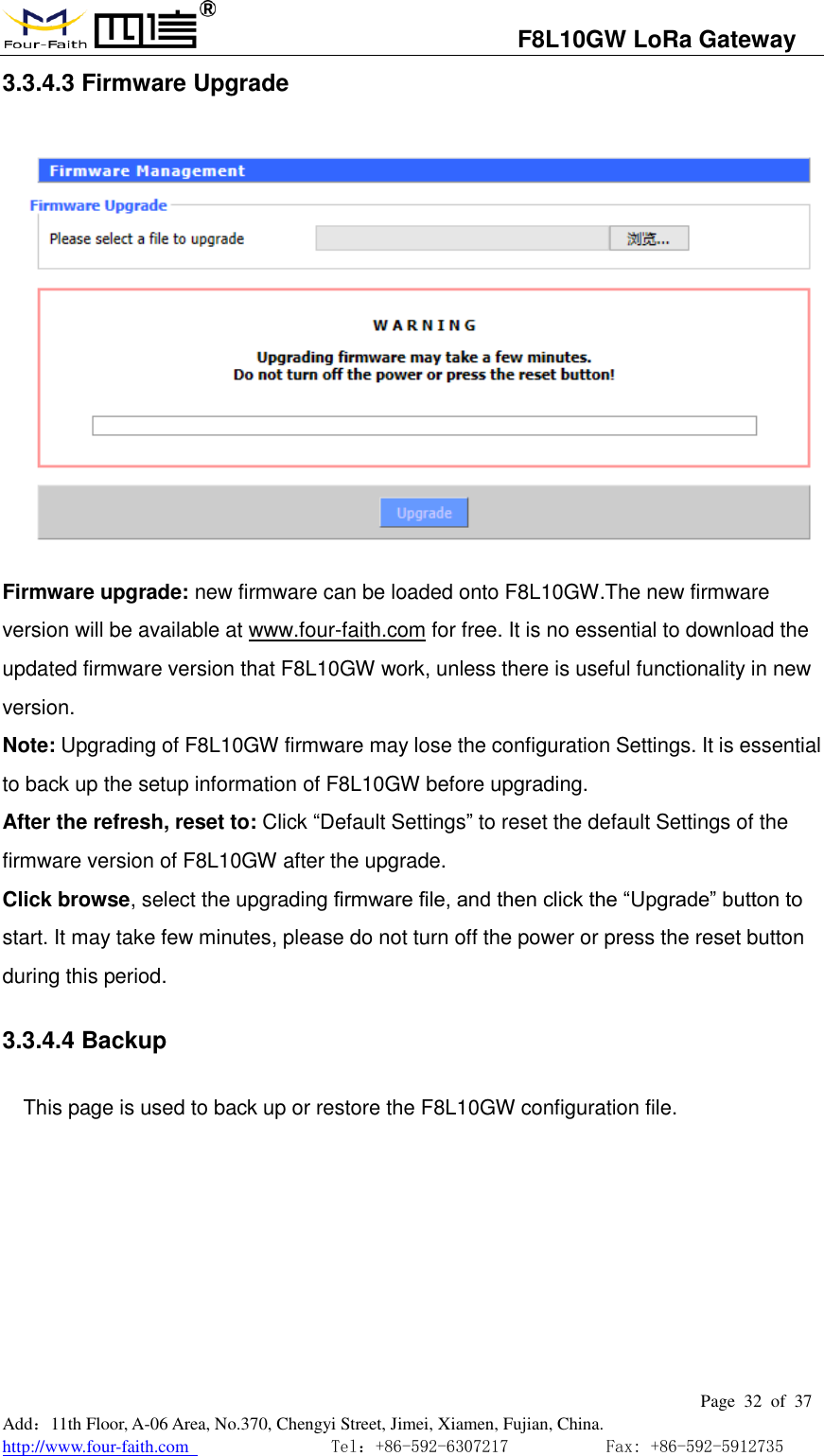                                   F8L10GW LoRa Gateway                                                         Page  32  of  37  Add：11th Floor, A-06 Area, No.370, Chengyi Street, Jimei, Xiamen, Fujian, China. http://www.four-faith.com                                Tel：+86-592-6307217           Fax: +86-592-5912735  3.3.4.3 Firmware Upgrade  Firmware upgrade: new firmware can be loaded onto F8L10GW.The new firmware version will be available at www.four-faith.com for free. It is no essential to download the updated firmware version that F8L10GW work, unless there is useful functionality in new version. Note: Upgrading of F8L10GW firmware may lose the configuration Settings. It is essential to back up the setup information of F8L10GW before upgrading. After the refresh, reset to: Click &ldquo;Default Settings&rdquo; to reset the default Settings of the firmware version of F8L10GW after the upgrade. Click browse, select the upgrading firmware file, and then click the &ldquo;Upgrade&rdquo; button to start. It may take few minutes, please do not turn off the power or press the reset button during this period. 3.3.4.4 Backup This page is used to back up or restore the F8L10GW configuration file.     