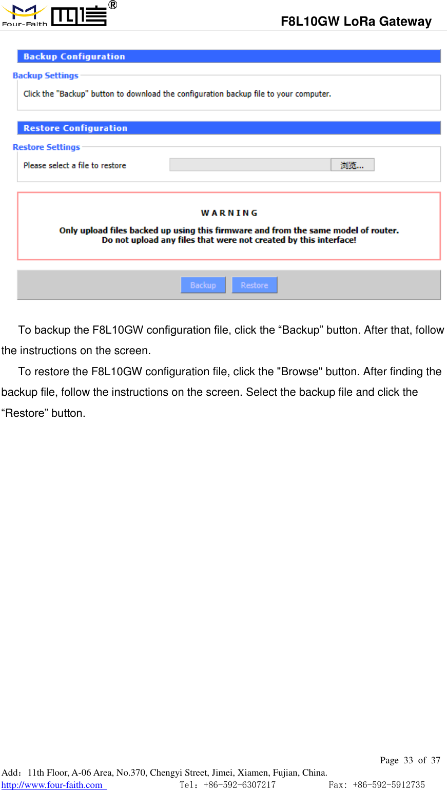                                   F8L10GW LoRa Gateway                                                         Page  33  of  37  Add：11th Floor, A-06 Area, No.370, Chengyi Street, Jimei, Xiamen, Fujian, China. http://www.four-faith.com                                Tel：+86-592-6307217           Fax: +86-592-5912735   To backup the F8L10GW configuration file, click the &ldquo;Backup&rdquo; button. After that, follow the instructions on the screen. To restore the F8L10GW configuration file, click the "Browse" button. After finding the backup file, follow the instructions on the screen. Select the backup file and click the &ldquo;Restore&rdquo; button. 