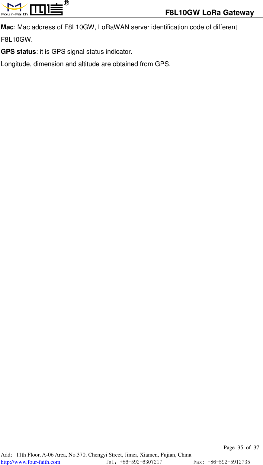                                   F8L10GW LoRa Gateway                                                         Page  35  of  37  Add：11th Floor, A-06 Area, No.370, Chengyi Street, Jimei, Xiamen, Fujian, China. http://www.four-faith.com                                Tel：+86-592-6307217           Fax: +86-592-5912735  Mac: Mac address of F8L10GW, LoRaWAN server identification code of different F8L10GW. GPS status: it is GPS signal status indicator. Longitude, dimension and altitude are obtained from GPS.                             