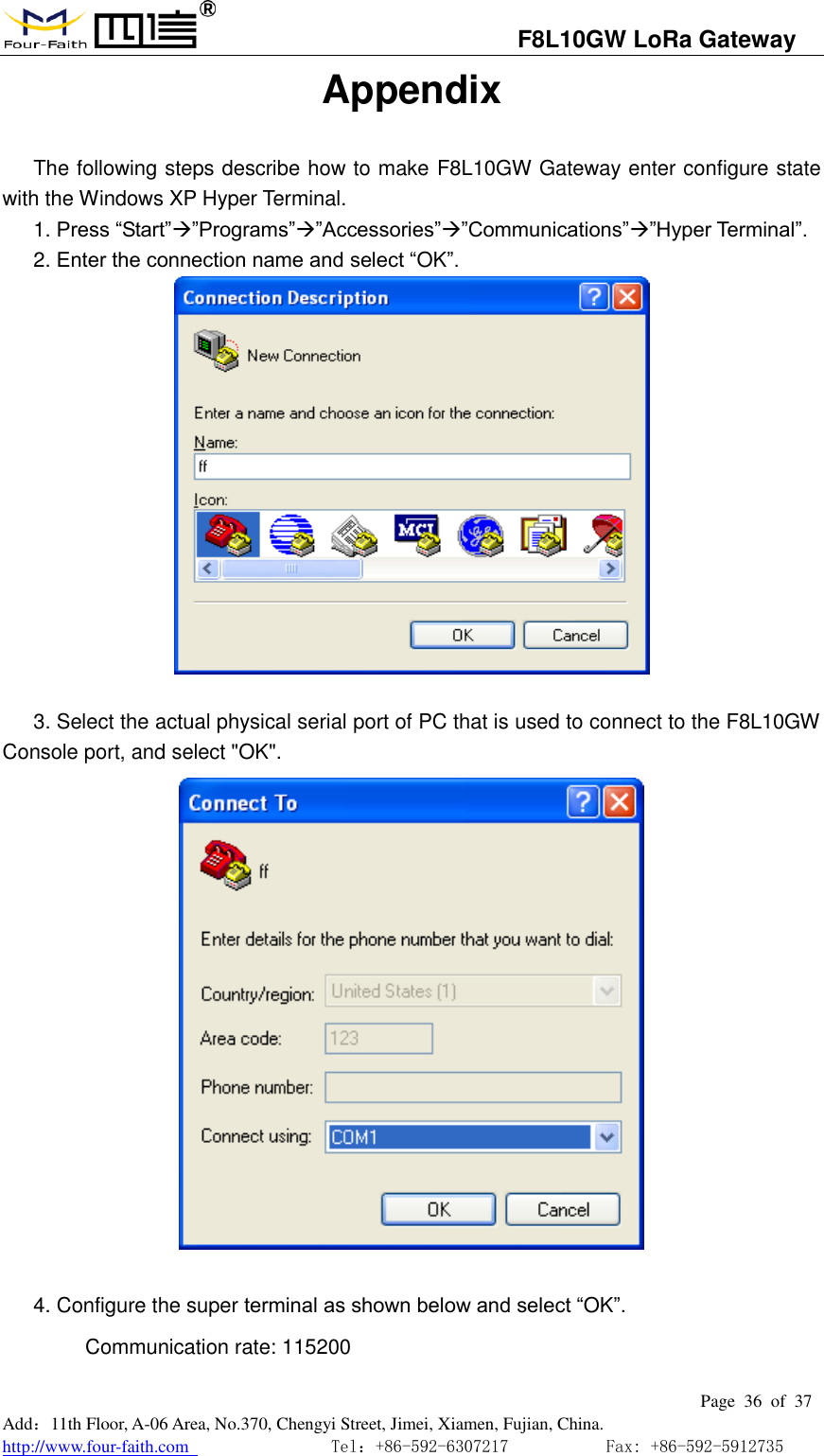                                   F8L10GW LoRa Gateway                                                         Page  36  of  37  Add：11th Floor, A-06 Area, No.370, Chengyi Street, Jimei, Xiamen, Fujian, China. http://www.four-faith.com                                Tel：+86-592-6307217           Fax: +86-592-5912735  Appendix The following steps describe how to make F8L10GW Gateway enter configure state with the Windows XP Hyper Terminal. 1. Press &ldquo;Start&rdquo;&rdquo;Programs&rdquo;&rdquo;Accessories&rdquo;&rdquo;Communications&rdquo;&rdquo;Hyper Terminal&rdquo;. 2. Enter the connection name and select &ldquo;OK&rdquo;.   3. Select the actual physical serial port of PC that is used to connect to the F8L10GW Console port, and select "OK".   4. Configure the super terminal as shown below and select &ldquo;OK&rdquo;. Communication rate: 115200 