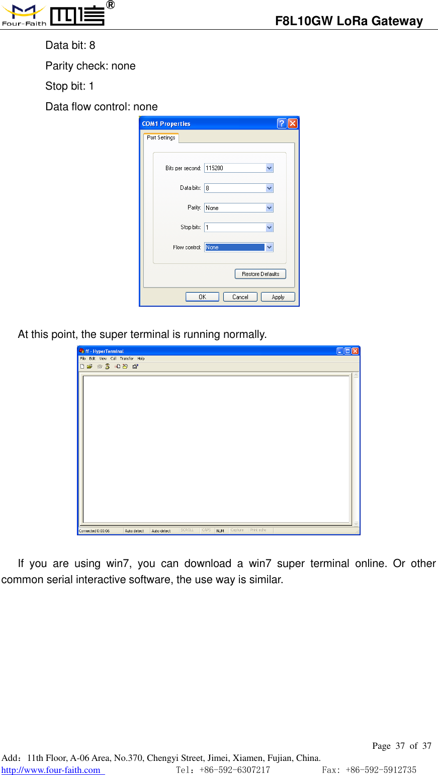                                   F8L10GW LoRa Gateway                                                         Page  37  of  37  Add：11th Floor, A-06 Area, No.370, Chengyi Street, Jimei, Xiamen, Fujian, China. http://www.four-faith.com                                Tel：+86-592-6307217           Fax: +86-592-5912735  Data bit: 8 Parity check: none Stop bit: 1 Data flow control: none                       At this point, the super terminal is running normally.   If  you  are  using  win7,  you  can  download  a  win7  super  terminal  online.  Or  other common serial interactive software, the use way is similar.    