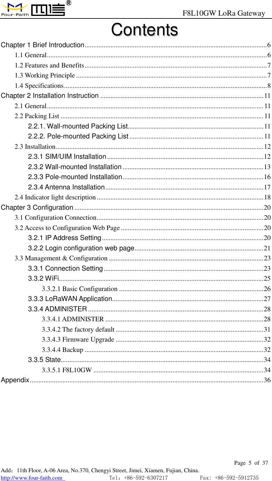                                                      F8L10GW LoRa Gateway                                                        Page  5  of  37  Add：11th Floor, A-06 Area, No.370, Chengyi Street, Jimei, Xiamen, Fujian, China. http://www.four-faith.com                                Tel：+86-592-6307217           Fax: +86-592-5912735  CCoonntteennttss  Chapter 1 Brief Introduction .......................................................................................................... 6 1.1 General ................................................................................................................................ 6 1.2 Features and Benefits .......................................................................................................... 7 1.3 Working Principle ............................................................................................................... 7 1.4 Specifications ...................................................................................................................... 8 Chapter 2 Installation Instruction ............................................................................................... 11 2.1 General .............................................................................................................................. 11 2.2 Packing List ...................................................................................................................... 11 2.2.1. Wall-mounted Packing List............................................................................... 11 2.2.2. Pole-mounted Packing List .............................................................................. 11 2.3 Installation......................................................................................................................... 12 2.3.1 SIM/UIM Installation ........................................................................................... 12 2.3.2 Wall-mounted Installation .................................................................................. 13 2.3.3 Pole-mounted Installation .................................................................................. 16 2.3.4 Antenna Installation ............................................................................................ 17 2.4 Indicator light description ................................................................................................. 18 Chapter 3 Configuration .............................................................................................................. 20 3.1 Configuration Connection ................................................................................................. 20 3.2 Access to Configuration Web Page ................................................................................... 20 3.2.1 IP Address Setting .............................................................................................. 20 3.2.2 Login configuration web page ........................................................................... 21 3.3 Management &amp; Configuration .......................................................................................... 23 3.3.1 Connection Setting ............................................................................................. 23 3.3.2 WiFi ....................................................................................................................... 25 3.3.2.1 Basic Configuration .................................................................................... 26 3.3.3 LoRaWAN Application ........................................................................................ 27 3.3.4 ADMINISTER ...................................................................................................... 28 3.3.4.1 ADMINISTER ............................................................................................ 28 3.3.4.2 The factory default ...................................................................................... 31 3.3.4.3 Firmware Upgrade ...................................................................................... 32 3.3.4.4 Backup ........................................................................................................ 32 3.3.5 State...................................................................................................................... 34 3.3.5.1 F8L10GW ................................................................................................... 34 Appendix ........................................................................................................................................ 36 