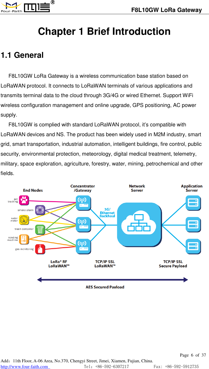                                   F8L10GW LoRa Gateway                                                         Page  6  of  37  Add：11th Floor, A-06 Area, No.370, Chengyi Street, Jimei, Xiamen, Fujian, China. http://www.four-faith.com                                Tel：+86-592-6307217           Fax: +86-592-5912735  Chapter 1 Brief Introduction 1.1 General F8L10GW LoRa Gateway is a wireless communication base station based on LoRaWAN protocol. It connects to LoRaWAN terminals of various applications and transmits terminal data to the cloud through 3G/4G or wired Ethernet. Support WiFi wireless configuration management and online upgrade, GPS positioning, AC power supply. F8L10GW is complied with standard LoRaWAN protocol, it&rsquo;s compatible with LoRaWAN devices and NS. The product has been widely used in M2M industry, smart grid, smart transportation, industrial automation, intelligent buildings, fire control, public security, environmental protection, meteorology, digital medical treatment, telemetry, military, space exploration, agriculture, forestry, water, mining, petrochemical and other fields.      