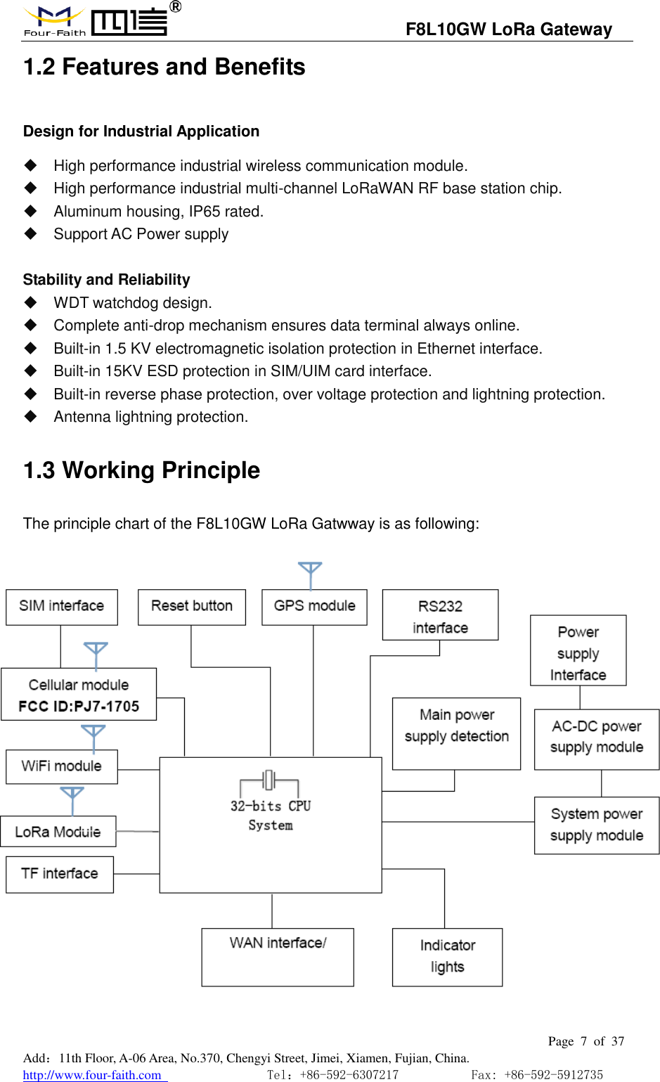                                   F8L10GW LoRa Gateway                                                         Page  7  of  37  Add：11th Floor, A-06 Area, No.370, Chengyi Street, Jimei, Xiamen, Fujian, China. http://www.four-faith.com                                Tel：+86-592-6307217           Fax: +86-592-5912735  1.2 Features and Benefits Design for Industrial Application   High performance industrial wireless communication module.   High performance industrial multi-channel LoRaWAN RF base station chip.   Aluminum housing, IP65 rated.   Support AC Power supply  Stability and Reliability     WDT watchdog design.   Complete anti-drop mechanism ensures data terminal always online.   Built-in 1.5 KV electromagnetic isolation protection in Ethernet interface.   Built-in 15KV ESD protection in SIM/UIM card interface.   Built-in reverse phase protection, over voltage protection and lightning protection.   Antenna lightning protection. 1.3 Working Principle The principle chart of the F8L10GW LoRa Gatwway is as following:  