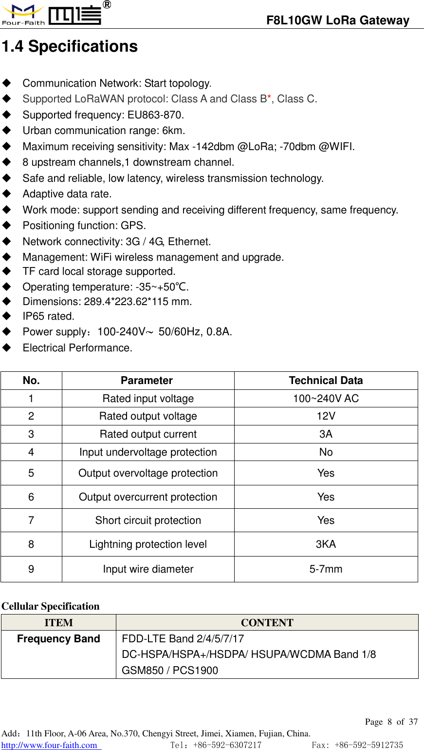                                   F8L10GW LoRa Gateway                                                         Page  8  of  37  Add：11th Floor, A-06 Area, No.370, Chengyi Street, Jimei, Xiamen, Fujian, China. http://www.four-faith.com                                Tel：+86-592-6307217           Fax: +86-592-5912735  1.4 Specifications   Communication Network: Start topology.  Supported LoRaWAN protocol: Class A and Class B*, Class C.   Supported frequency: EU863-870.   Urban communication range: 6km.   Maximum receiving sensitivity: Max -142dbm @LoRa; -70dbm @WIFI.   8 upstream channels,1 downstream channel.   Safe and reliable, low latency, wireless transmission technology.   Adaptive data rate.   Work mode: support sending and receiving different frequency, same frequency.   Positioning function: GPS.   Network connectivity: 3G / 4G, Ethernet.   Management: WiFi wireless management and upgrade.   TF card local storage supported.   Operating temperature: -35~+50℃.   Dimensions: 289.4*223.62*115 mm.   IP65 rated.   Power supply：100-240V   50/60Hz, 0.8A.   Electrical Performance.  No. Parameter  Technical Data 1 Rated input voltage 100~240V AC 2 Rated output voltage 12V 3 Rated output current 3A 4 Input undervoltage protection No 5 Output overvoltage protection Yes 6 Output overcurrent protection Yes 7 Short circuit protection Yes 8 Lightning protection level 3KA 9 Input wire diameter 5-7mm  Cellular Specification ITEM CONTENT Frequency Band FDD-LTE Band 2/4/5/7/17 DC-HSPA/HSPA+/HSDPA/ HSUPA/WCDMA Band 1/8 GSM850 / PCS1900   