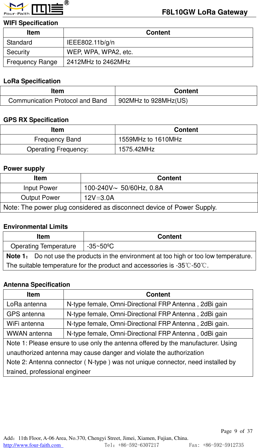                                   F8L10GW LoRa Gateway                                                         Page  9  of  37  Add：11th Floor, A-06 Area, No.370, Chengyi Street, Jimei, Xiamen, Fujian, China. http://www.four-faith.com                                Tel：+86-592-6307217           Fax: +86-592-5912735  WIFI Specification Item Content Standard IEEE802.11b/g/n Security WEP, WPA, WPA2, etc.   Frequency Range 2412MHz to 2462MHz  LoRa Specification Item Content Communication Protocol and Band 902MHz to 928MHz(US)  GPS RX Specification Item Content Frequency Band 1559MHz to 1610MHz Operating Frequency: 1575.42MHz  Power supply Item Content Input Power 100-240V   50/60Hz, 0.8A Output Power 12V 3.0A Note: The power plug considered as disconnect device of Power Supply.  Environmental Limits Item Content Operating Temperature -35~50&ordm;C  Note 1：  Do not use the products in the environment at too high or too low temperature. The suitable temperature for the product and accessories is -35℃-50℃.    Antenna Specification Item Content LoRa antenna N-type female, Omni-Directional FRP Antenna , 2dBi gain GPS antenna N-type female, Omni-Directional FRP Antenna , 2dBi gain WiFi antenna N-type female, Omni-Directional FRP Antenna , 2dBi gain.   WWAN antenna N-type female, Omni-Directional FRP Antenna , 0dBi gain Note 1: Please ensure to use only the antenna offered by the manufacturer. Using unauthorized antenna may cause danger and violate the authorization Note 2: Antenna connector ( N-type ) was not unique connector, need installed by trained, professional engineer      
