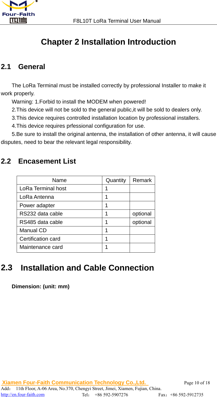                                 F8L10T LoRa Terminal User Manual  Xiamen Four-Faith Communication Technology Co.,Ltd.              Page 10 of 18     Add： 11th Floor, A-06 Area, No.370, Chengyi Street, Jimei, Xiamen, Fujian, China.                                  http://en.four-faith.com                Tel： +86 592-5907276             Fax：+86 592-5912735 Chapter 2 Installation Introduction 2.1  General The LoRa Terminal must be installed correctly by professional Installer to make it work properly. Warning: 1.Forbid to install the MODEM when powered! 2.This device will not be sold to the general public,it will be sold to dealers only. 3.This device requires controlled installation location by professional installers. 4.This device requires prfessional configuration for use.         5.Be sure to install the original antenna, the installation of other antenna, it will cause disputes, need to bear the relevant legal responsibility. 2.2  Encasement List Name Quantity RemarkLoRa Terminal host  1   LoRa Antenna  1   Power adapter  1   RS232 data cable  1  optionalRS485 data cable  1  optionalManual CD  1   Certification card  1   Maintenance card  1   2.3    Installation and Cable Connection Dimension: (unit: mm)  