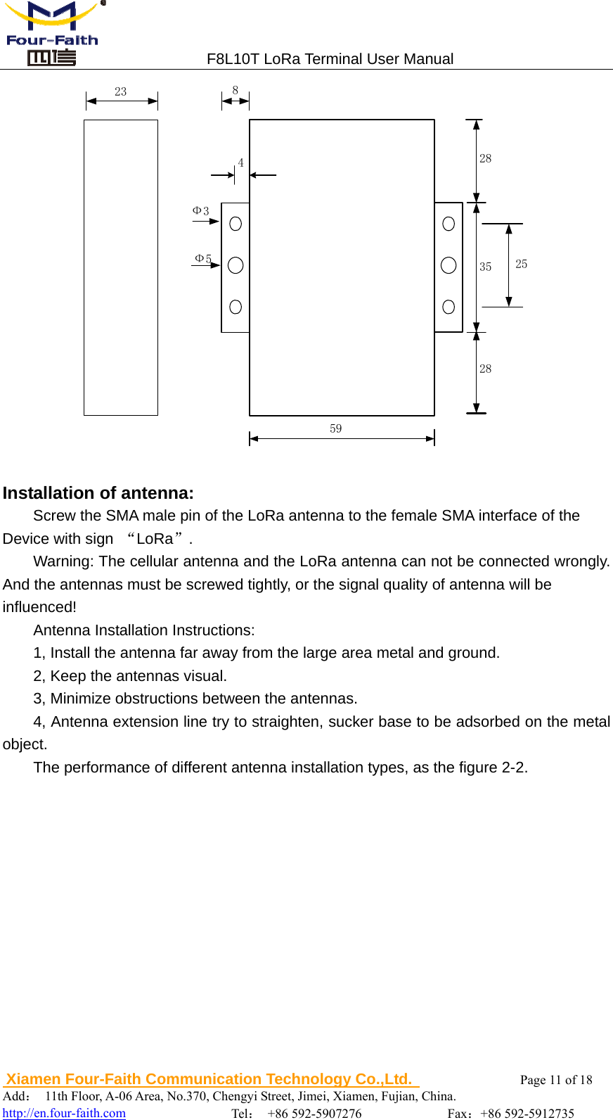 5923                                F8L10T LoRa Terminal User Manual  Xiamen Four-Faith Communication Technology Co.,Ltd.              Page 11 of 18     Add： 11th Floor, A-06 Area, No.370, Chengyi Street, Jimei, Xiamen, Fujian, China.                                  http://en.four-faith.com                Tel： +86 592-5907276             Fax：+86 592-5912735 352828825Ф3Ф54  Installation of antenna: Screw the SMA male pin of the LoRa antenna to the female SMA interface of the Device with sign  &ldquo;LoRa&rdquo;. Warning: The cellular antenna and the LoRa antenna can not be connected wrongly. And the antennas must be screwed tightly, or the signal quality of antenna will be   influenced! Antenna Installation Instructions: 1, Install the antenna far away from the large area metal and ground. 2, Keep the antennas visual. 3, Minimize obstructions between the antennas.     4, Antenna extension line try to straighten, sucker base to be adsorbed on the metal object. The performance of different antenna installation types, as the figure 2-2. 