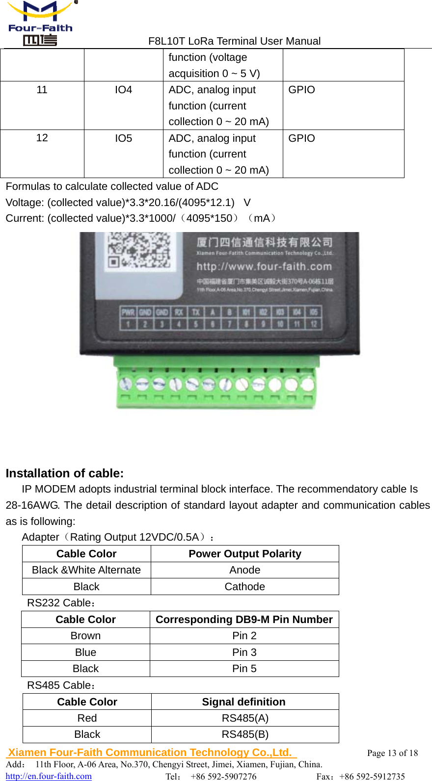                                 F8L10T LoRa Terminal User Manual  Xiamen Four-Faith Communication Technology Co.,Ltd.              Page 13 of 18     Add： 11th Floor, A-06 Area, No.370, Chengyi Street, Jimei, Xiamen, Fujian, China.                                  http://en.four-faith.com                Tel： +86 592-5907276             Fax：+86 592-5912735 function (voltage acquisition 0 ~ 5 V) 11  IO4  ADC, analog input function (current collection 0 ~ 20 mA) GPIO 12  IO5  ADC, analog input function (current collection 0 ~ 20 mA) GPIO Formulas to calculate collected value of ADC Voltage: (collected value)*3.3*20.16/(4095*12.1)   V Current: (collected value)*3.3*1000/（4095*150）（mA）     Installation of cable: IP MODEM adopts industrial terminal block interface. The recommendatory cable Is 28-16AWG. The detail description of standard layout adapter and communication cables as is following: Adapter（Rating Output 12VDC/0.5A）： Cable Color  Power Output Polarity Black &amp;White Alternate  Anode Black Cathode RS232 Cable： Cable Color  Corresponding DB9-M Pin NumberBrown Pin 2 Blue Pin 3 Black Pin 5 RS485 Cable： Cable Color  Signal definition  Red RS485(A) Black RS485(B) 