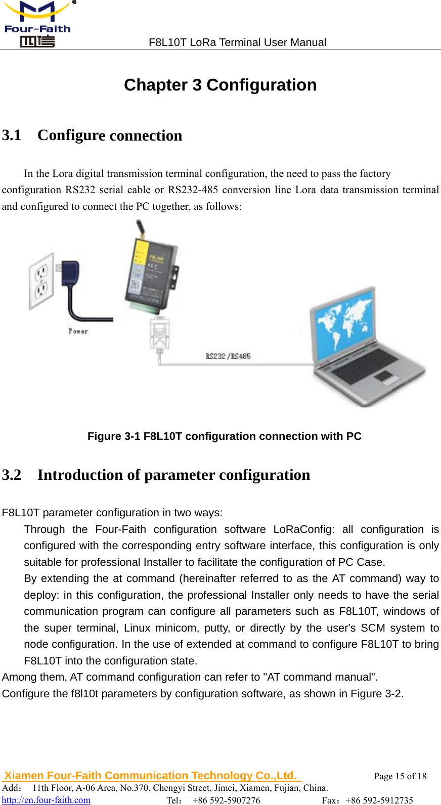                                 F8L10T LoRa Terminal User Manual  Xiamen Four-Faith Communication Technology Co.,Ltd.              Page 15 of 18     Add： 11th Floor, A-06 Area, No.370, Chengyi Street, Jimei, Xiamen, Fujian, China.                                  http://en.four-faith.com                Tel： +86 592-5907276             Fax：+86 592-5912735 Chapter 3 Configuration 3.1  Configure connection In the Lora digital transmission terminal configuration, the need to pass the factory configuration RS232 serial cable or RS232-485 conversion line Lora data transmission terminal and configured to connect the PC together, as follows:   Figure 3-1 F8L10T configuration connection with PC 3.2    Introduction of parameter configuration F8L10T parameter configuration in two ways: Through the Four-Faith configuration software LoRaConfig: all configuration is configured with the corresponding entry software interface, this configuration is only suitable for professional Installer to facilitate the configuration of PC Case. By extending the at command (hereinafter referred to as the AT command) way to deploy: in this configuration, the professional Installer only needs to have the serial communication program can configure all parameters such as F8L10T, windows of the super terminal, Linux minicom, putty, or directly by the user's SCM system to node configuration. In the use of extended at command to configure F8L10T to bring F8L10T into the configuration state. Among them, AT command configuration can refer to "AT command manual". Configure the f8l10t parameters by configuration software, as shown in Figure 3-2.   