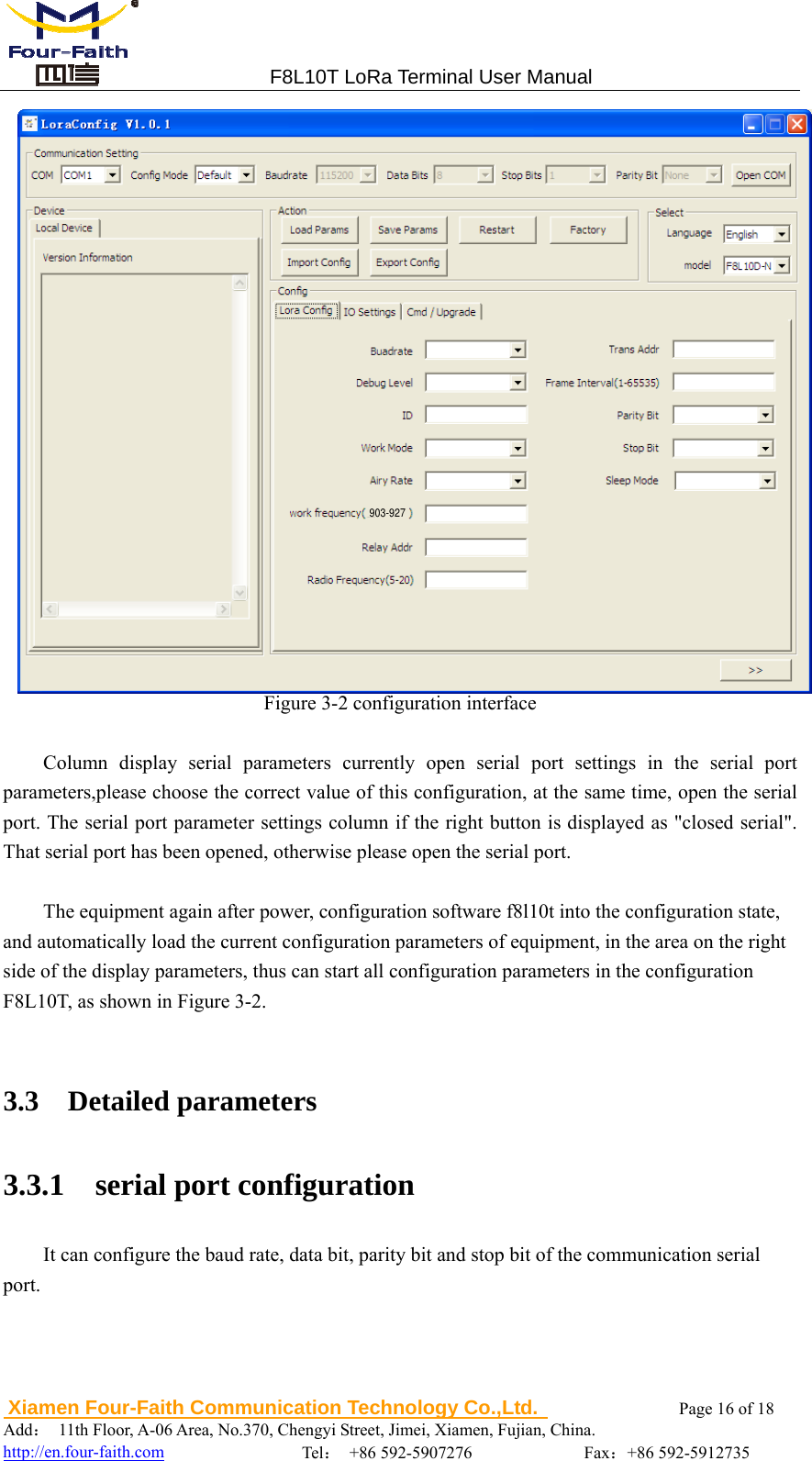                                 F8L10T LoRa Terminal User Manual  Xiamen Four-Faith Communication Technology Co.,Ltd.              Page 16 of 18     Add： 11th Floor, A-06 Area, No.370, Chengyi Street, Jimei, Xiamen, Fujian, China.                                  http://en.four-faith.com                Tel： +86 592-5907276             Fax：+86 592-5912735  Figure 3-2 configuration interface  Column display serial parameters currently open serial port settings in the serial port parameters,please choose the correct value of this configuration, at the same time, open the serial port. The serial port parameter settings column if the right button is displayed as "closed serial". That serial port has been opened, otherwise please open the serial port.    The equipment again after power, configuration software f8l10t into the configuration state, and automatically load the current configuration parameters of equipment, in the area on the right side of the display parameters, thus can start all configuration parameters in the configuration F8L10T, as shown in Figure 3-2.  3.3  Detailed parameters 3.3.1  serial port configuration It can configure the baud rate, data bit, parity bit and stop bit of the communication serial port. 903-927