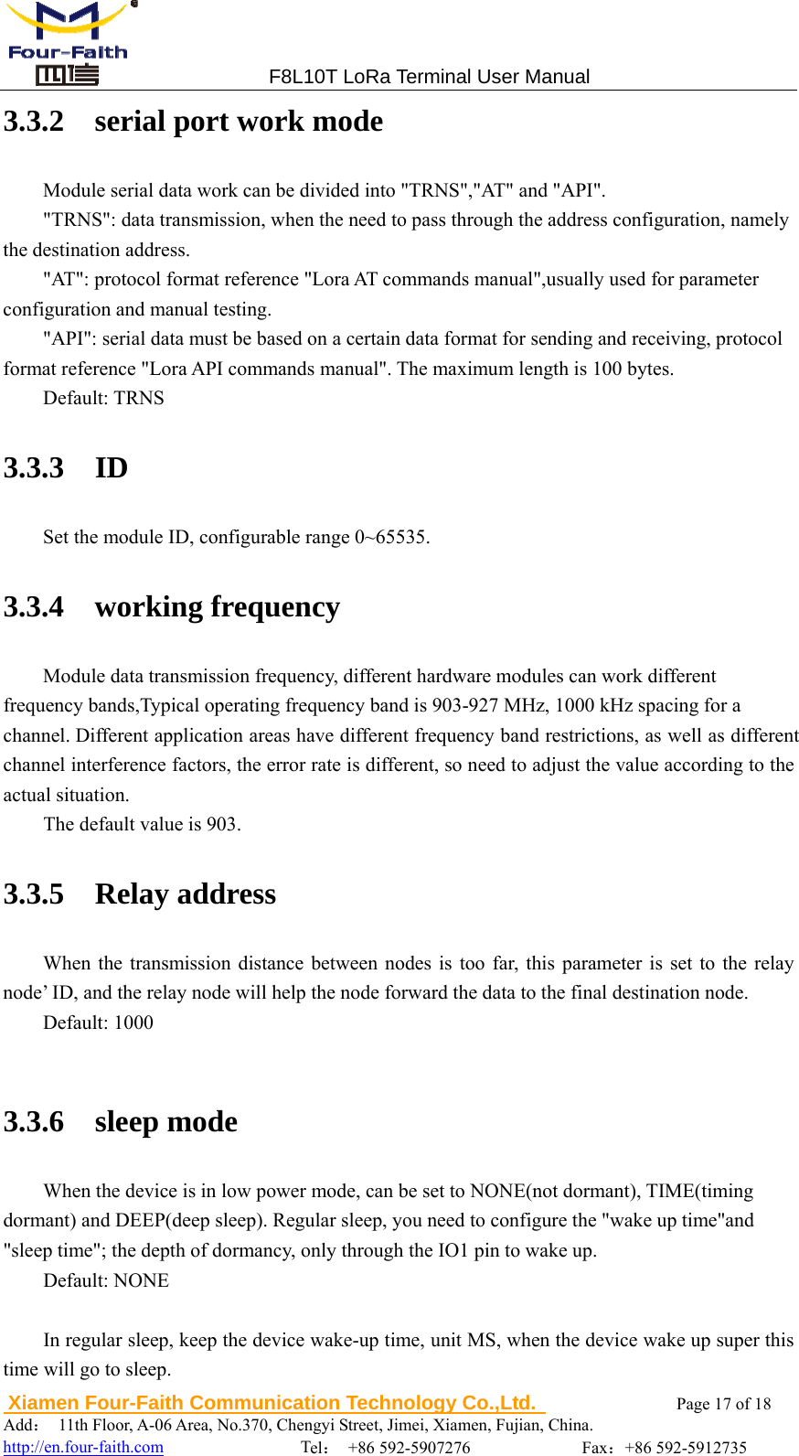                                 F8L10T LoRa Terminal User Manual  Xiamen Four-Faith Communication Technology Co.,Ltd.              Page 17 of 18    Add：  11th Floor, A-06 Area, No.370, Chengyi Street, Jimei, Xiamen, Fujian, China.                                  http://en.four-faith.com                Tel： +86 592-5907276             Fax：+86 592-5912735 3.3.2  serial port work mode Module serial data work can be divided into "TRNS","AT" and "API". "TRNS": data transmission, when the need to pass through the address configuration, namely the destination address.   "AT": protocol format reference "Lora AT commands manual",usually used for parameter configuration and manual testing. "API": serial data must be based on a certain data format for sending and receiving, protocol format reference "Lora API commands manual". The maximum length is 100 bytes. Default: TRNS 3.3.3  ID Set the module ID, configurable range 0~65535. 3.3.4  working frequency Module data transmission frequency, different hardware modules can work different   frequency bands,Typical operating frequency band is 903-927 MHz, 1000 kHz spacing for a channel. Different application areas have different frequency band restrictions, as well as different channel interference factors, the error rate is different, so need to adjust the value according to the actual situation. The default value is 903. 3.3.5  Relay address When the transmission distance between nodes is too far, this parameter is set to the relay node&rsquo; ID, and the relay node will help the node forward the data to the final destination node. Default: 1000  3.3.6  sleep mode When the device is in low power mode, can be set to NONE(not dormant), TIME(timing   dormant) and DEEP(deep sleep). Regular sleep, you need to configure the "wake up time"and   "sleep time"; the depth of dormancy, only through the IO1 pin to wake up. Default: NONE  In regular sleep, keep the device wake-up time, unit MS, when the device wake up super this time will go to sleep. 