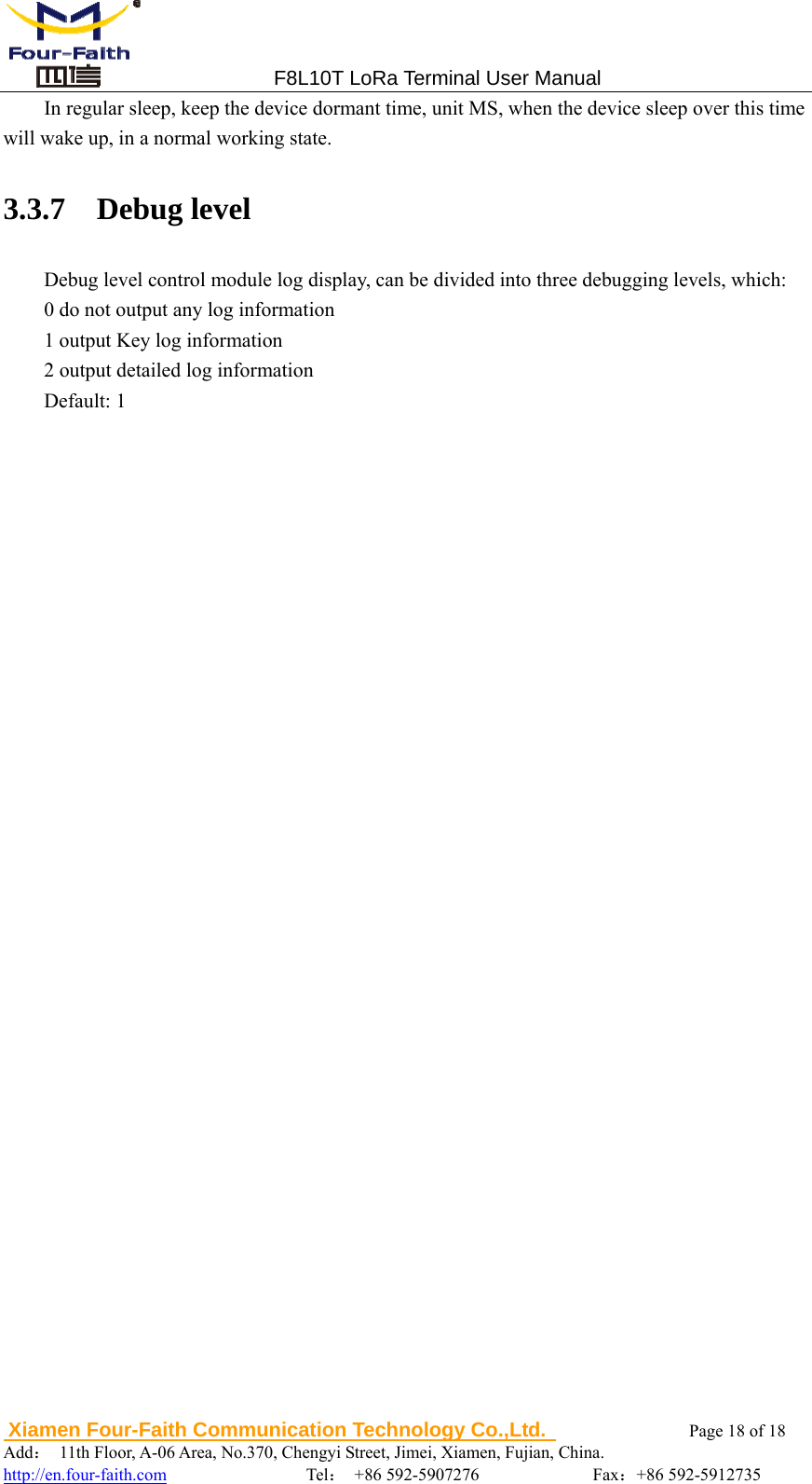                                 F8L10T LoRa Terminal User Manual  Xiamen Four-Faith Communication Technology Co.,Ltd.              Page 18 of 18     Add：  11th Floor, A-06 Area, No.370, Chengyi Street, Jimei, Xiamen, Fujian, China.                                  http://en.four-faith.com                Tel： +86 592-5907276             Fax：+86 592-5912735 In regular sleep, keep the device dormant time, unit MS, when the device sleep over this time will wake up, in a normal working state. 3.3.7  Debug level Debug level control module log display, can be divided into three debugging levels, which: 0 do not output any log information   1 output Key log information   2 output detailed log information Default: 1    