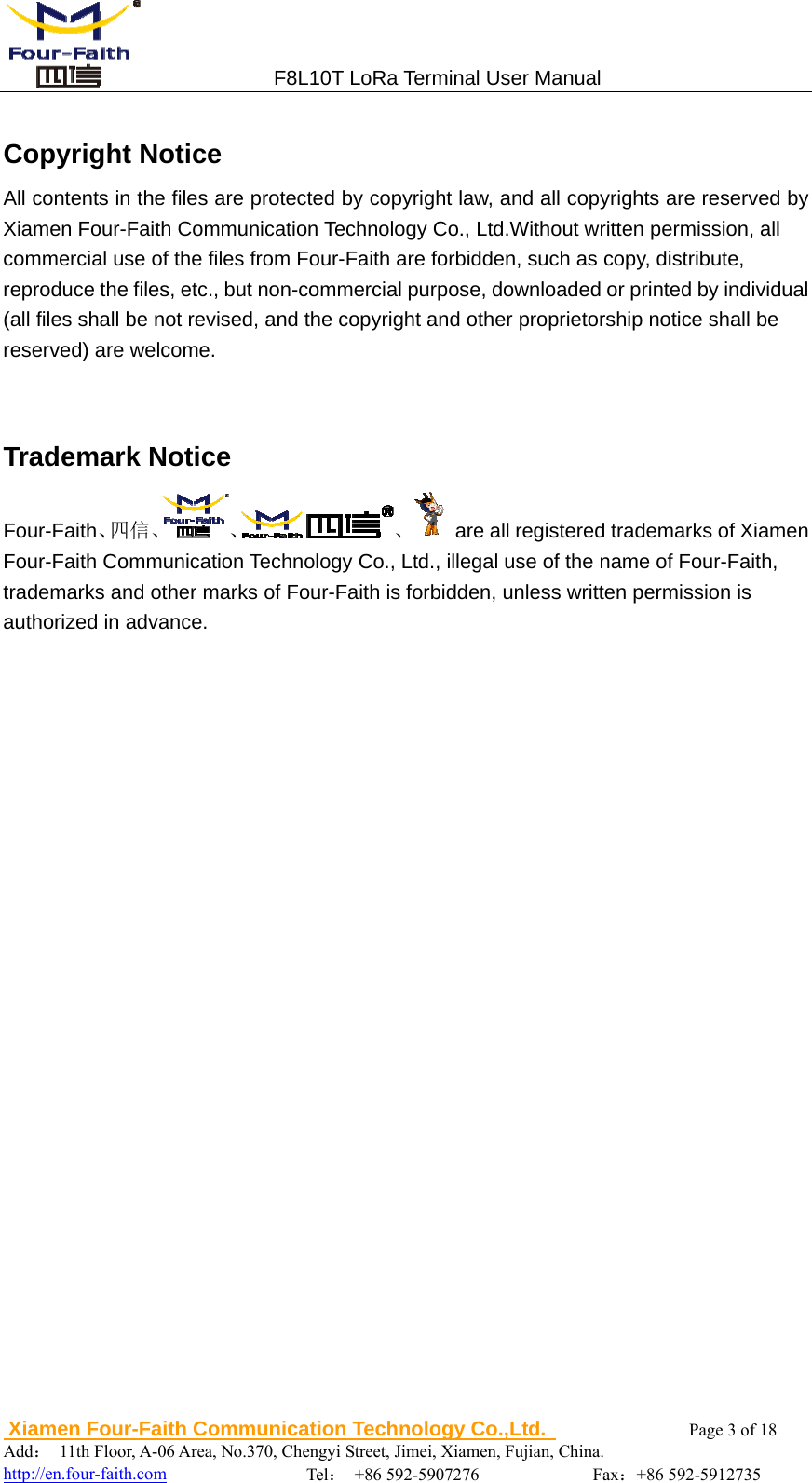                                 F8L10T LoRa Terminal User Manual  Xiamen Four-Faith Communication Technology Co.,Ltd.              Page 3 of 18     Add： 11th Floor, A-06 Area, No.370, Chengyi Street, Jimei, Xiamen, Fujian, China.                                    http://en.four-faith.com                Tel： +86 592-5907276             Fax：+86 592-5912735  Copyright Notice All contents in the files are protected by copyright law, and all copyrights are reserved by Xiamen Four-Faith Communication Technology Co., Ltd.Without written permission, all commercial use of the files from Four-Faith are forbidden, such as copy, distribute, reproduce the files, etc., but non-commercial purpose, downloaded or printed by individual   (all files shall be not revised, and the copyright and other proprietorship notice shall be   reserved) are welcome.   Trademark Notice Four-Faith、四信、 、 、 are all registered trademarks of Xiamen Four-Faith Communication Technology Co., Ltd., illegal use of the name of Four-Faith, trademarks and other marks of Four-Faith is forbidden, unless written permission is authorized in advance.                              