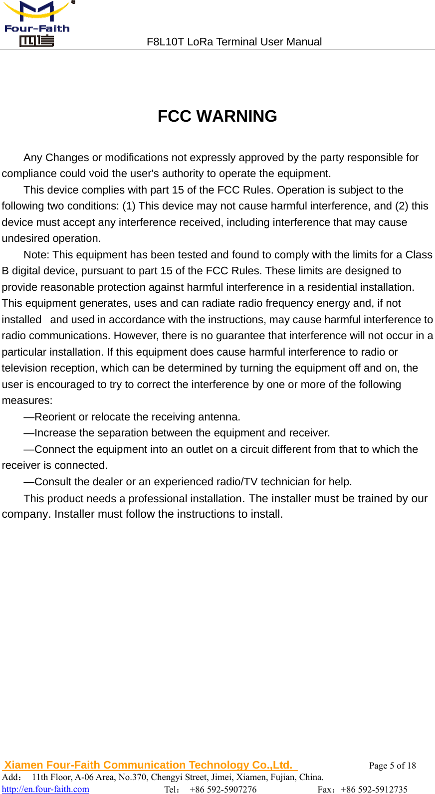                                 F8L10T LoRa Terminal User Manual  Xiamen Four-Faith Communication Technology Co.,Ltd.              Page 5 of 18     Add： 11th Floor, A-06 Area, No.370, Chengyi Street, Jimei, Xiamen, Fujian, China.                                    http://en.four-faith.com                Tel： +86 592-5907276             Fax：+86 592-5912735   FCC WARNING Any Changes or modifications not expressly approved by the party responsible for compliance could void the user's authority to operate the equipment. This device complies with part 15 of the FCC Rules. Operation is subject to the following two conditions: (1) This device may not cause harmful interference, and (2) this device must accept any interference received, including interference that may cause undesired operation. Note: This equipment has been tested and found to comply with the limits for a Class B digital device, pursuant to part 15 of the FCC Rules. These limits are designed to provide reasonable protection against harmful interference in a residential installation. This equipment generates, uses and can radiate radio frequency energy and, if not installed   and used in accordance with the instructions, may cause harmful interference to radio communications. However, there is no guarantee that interference will not occur in a particular installation. If this equipment does cause harmful interference to radio or television reception, which can be determined by turning the equipment off and on, the user is encouraged to try to correct the interference by one or more of the following measures:  &mdash;Reorient or relocate the receiving antenna.  &mdash;Increase the separation between the equipment and receiver.  &mdash;Connect the equipment into an outlet on a circuit different from that to which the receiver is connected.  &mdash;Consult the dealer or an experienced radio/TV technician for help. This product needs a professional installation. The installer must be trained by our company. Installer must follow the instructions to install. 