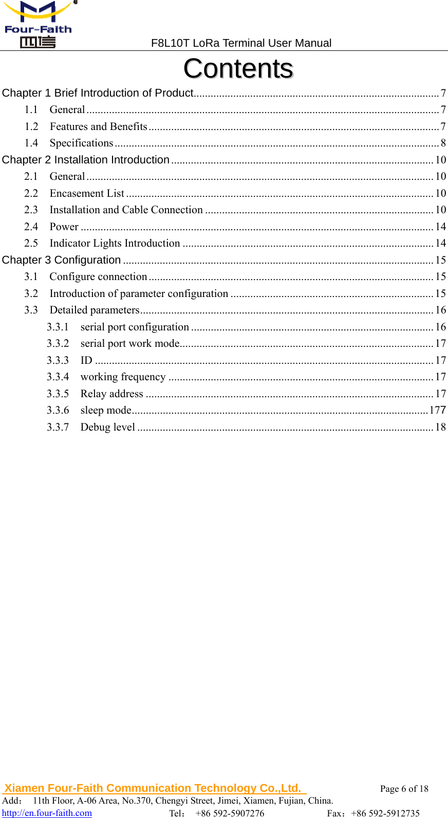                                 F8L10T LoRa Terminal User Manual  Xiamen Four-Faith Communication Technology Co.,Ltd.              Page 6 of 18     Add： 11th Floor, A-06 Area, No.370, Chengyi Street, Jimei, Xiamen, Fujian, China.                                    http://en.four-faith.com                Tel： +86 592-5907276             Fax：+86 592-5912735 CCoonntteennttss  Chapter 1 Brief Introduction of Product ....................................................................................... 7  1.1  General ............................................................................................................................. 7  1.2  Features and Benefits ....................................................................................................... 7  1.4  Specifications ................................................................................................................... 8  Chapter 2 Installation Introduction ............................................................................................. 10  2.1  General ........................................................................................................................... 10  2.2  Encasement List ............................................................................................................. 10  2.3  Installation and Cable Connection ................................................................................. 10 2.4  Power ............................................................................................................................. 14  2.5  Indicator Lights Introduction ......................................................................................... 14 Chapter 3 Configuration .............................................................................................................. 15 3.1  Configure connection ..................................................................................................... 15  3.2  Introduction of parameter configuration ........................................................................ 15 3.3  Detailed parameters ........................................................................................................ 16  3.3.1  serial port configuration ...................................................................................... 16 3.3.2  serial port work mode .......................................................................................... 17 3.3.3  ID ........................................................................................................................ 17  3.3.4  working frequency .............................................................................................. 17 3.3.5  Relay address ...................................................................................................... 17 3.3.6  sleep mode ......................................................................................................... 177 3.3.7  Debug level ......................................................................................................... 18 