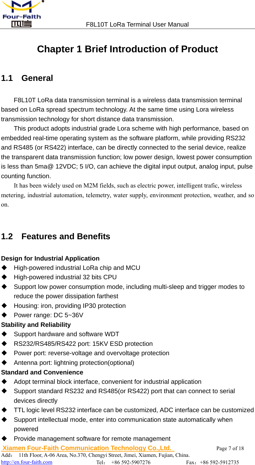                                 F8L10T LoRa Terminal User Manual  Xiamen Four-Faith Communication Technology Co.,Ltd.              Page 7 of 18     Add： 11th Floor, A-06 Area, No.370, Chengyi Street, Jimei, Xiamen, Fujian, China.                                  http://en.four-faith.com                Tel： +86 592-5907276             Fax：+86 592-5912735 Chapter 1 Brief Introduction of Product 1.1  General F8L10T LoRa data transmission terminal is a wireless data transmission terminal based on LoRa spread spectrum technology. At the same time using Lora wireless transmission technology for short distance data transmission. This product adopts industrial grade Lora scheme with high performance, based on embedded real-time operating system as the software platform, while providing RS232 and RS485 (or RS422) interface, can be directly connected to the serial device, realize the transparent data transmission function; low power design, lowest power consumption is less than 5ma@ 12VDC; 5 I/O, can achieve the digital input output, analog input, pulse counting function. It has been widely used on M2M fields, such as electric power, intelligent trafic, wireless   metering, industrial automation, telemetry, water supply, environment protection, weather, and so on.  1.2  Features and Benefits Design for Industrial Application   High-powered industrial LoRa chip and MCU   High-powered industrial 32 bits CPU   Support low power consumption mode, including multi-sleep and trigger modes to reduce the power dissipation farthest   Housing: iron, providing IP30 protection   Power range: DC 5~36V Stability and Reliability   Support hardware and software WDT   RS232/RS485/RS422 port: 15KV ESD protection   Power port: reverse-voltage and overvoltage protection   Antenna port: lightning protection(optional) Standard and Convenience   Adopt terminal block interface, convenient for industrial application   Support standard RS232 and RS485(or RS422) port that can connect to serial devices directly   TTL logic level RS232 interface can be customized, ADC interface can be customized   Support intellectual mode, enter into communication state automatically when powered   Provide management software for remote management 