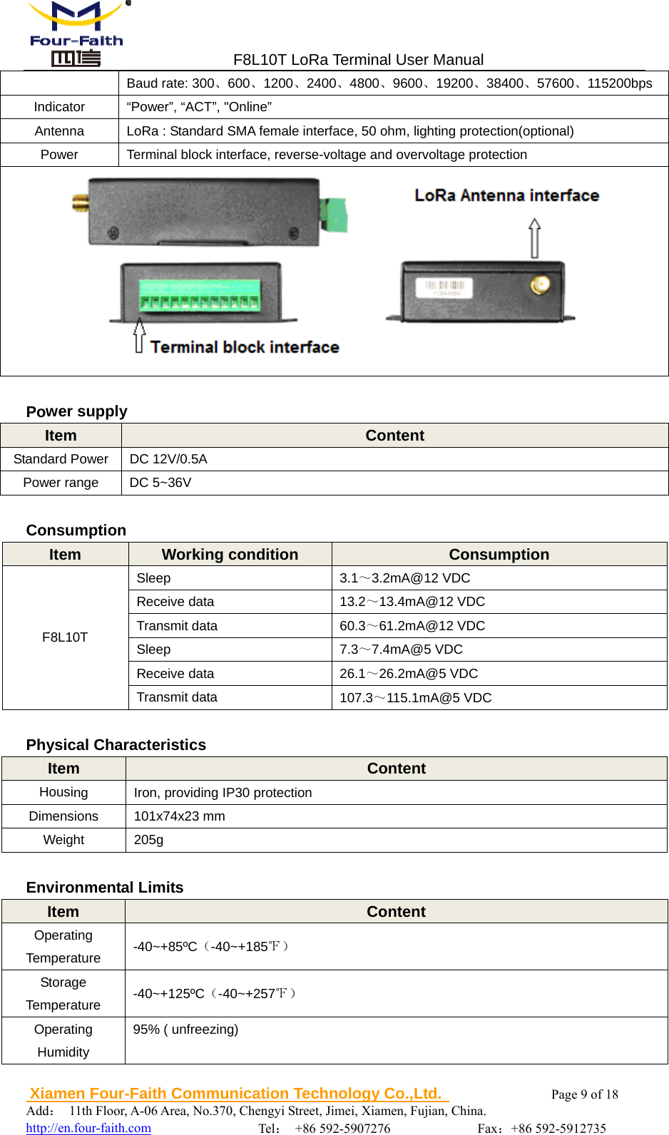                                F8L10T LoRa Terminal User Manual  Xiamen Four-Faith Communication Technology Co.,Ltd.              Page 9 of 18     Add： 11th Floor, A-06 Area, No.370, Chengyi Street, Jimei, Xiamen, Fujian, China.                                  http://en.four-faith.com                Tel： +86 592-5907276             Fax：+86 592-5912735 Baud rate: 300、600、1200、2400、4800、9600、19200、38400、57600、115200bps Indicator  &ldquo;Power&rdquo;, &ldquo;ACT&rdquo;, "Online&rdquo; Antenna  LoRa : Standard SMA female interface, 50 ohm, lighting protection(optional) Power  Terminal block interface, reverse-voltage and overvoltage protection   Power supply Item  Content Standard Power  DC 12V/0.5A Power range  DC 5~36V  Consumption Item  Working condition  Consumption F8L10T Sleep  3.1～3.2mA@12 VDC Receive data  13.2～13.4mA@12 VDC Transmit data  60.3～61.2mA@12 VDC Sleep  7.3～7.4mA@5 VDC Receive data  26.1～26.2mA@5 VDC Transmit data  107.3～115.1mA@5 VDC  Physical Characteristics Item  Content Housing  Iron, providing IP30 protection Dimensions 101x74x23 mm Weight 205g  Environmental Limits Item  Content Operating Temperature  -40~+85&ordm;C（-40~+185℉） Storage Temperature  -40~+125&ordm;C（-40~+257℉） Operating Humidity 95% ( unfreezing) 