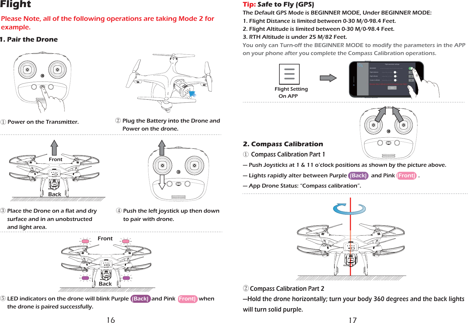 ᴺ Power on the Transmitter.⑤ LED indicators on the drone will blink Purple  (Back)  and Pink (Front)  when      the drone is paired successfully.    ② Plug the Battery into the Drone and      Power on the drone. ③ Place the Drone on a flat and dry      surface and in an unobstructed      and light area.④ Push the left joystick up then down     to pair with drone.FrontBackBackFront2. Compass Calibration①  Compass Calibration Part 1— Push Joysticks at 1 &amp; 11 o’clock positions as shown by the picture above.— Lights rapidly alter between Purple  (Back)   and Pink (Front)  .  — App Drone Status: “Compass calibration”.Flight Setting   On APP1. Pair the DroneFlightPlease Note, all of the following operations are taking Mode 2 for example.Tip: Safe to Fly (GPS)The Default GPS Mode is BEGINNER MODE, Under BEGINNER MODE:1. Flight Distance is limited between 0-30 M/0-98.4 Feet. 2. Flight Altitude is limited between 0-30 M/0-98.4 Feet.3. RTH Altitude is under 25 M/82 Feet.You only can Turn-off the BEGINNER MODE to modify the parameters in the APP on your phone after you complete the Compass Calibration operations. ② Compass Calibration Part 2—Hold the drone horizontally; turn your body 360 degrees and the back lights will turn solid purple.16 17