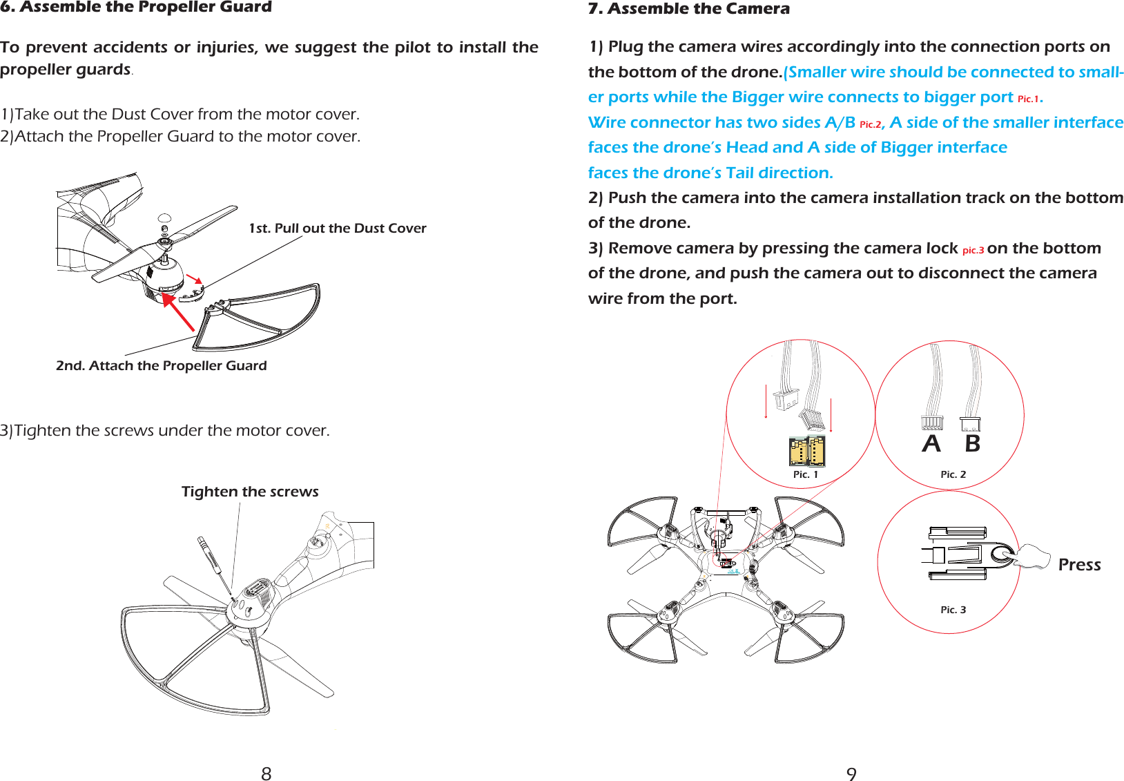  6. Assemble the Propeller Guard  1st. Pull out the Dust Cover2nd. Attach the Propeller GuardTighten the screws3)Tighten the screws under the motor cover.To prevent accidents or injuries, we suggest the pilot to install the propeller guards.1)Take out the Dust Cover from the motor cover.2)Attach the Propeller Guard to the motor cover.7. Assemble the CameraAPic. 2Pic. 3BPic. 1Press1) Plug the camera wires accordingly into the connection ports on the bottom of the drone.(Smaller wire should be connected to small-er ports while the Bigger wire connects to bigger port Pic.1. Wire connector has two sides A/B Pic.2, A side of the smaller interface faces the drone’s Head and A side of Bigger interfacefaces the drone’s Tail direction.2) Push the camera into the camera installation track on the bottom of the drone.3) Remove camera by pressing the camera lock pic.3 on the bottom of the drone, and push the camera out to disconnect the camera wire from the port. 89
