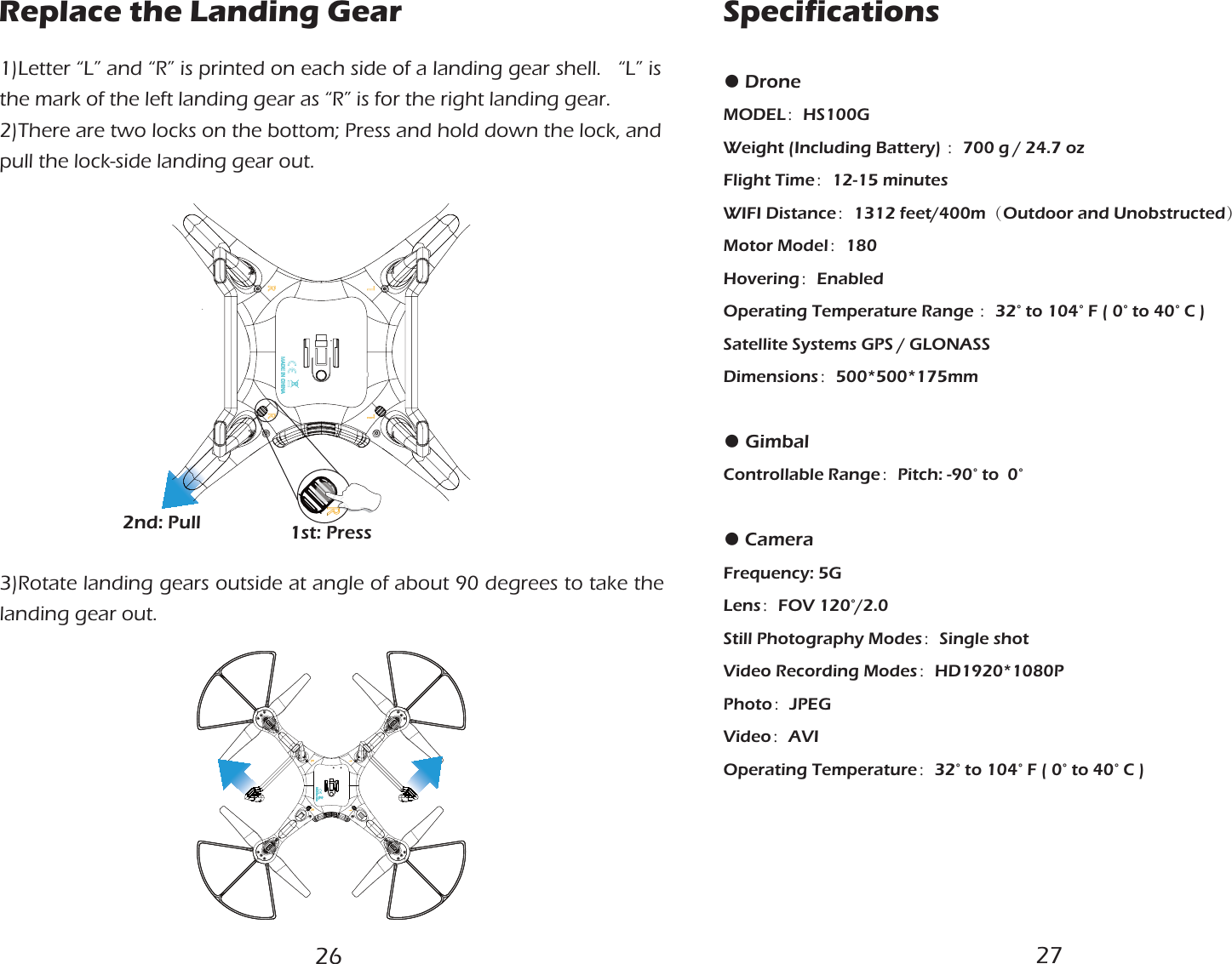 Replace the Landing Gear1st: Press2nd: Pull 1)Letter “L” and “R” is printed on each side of a landing gear shell.   “L” is the mark of the left landing gear as “R” is for the right landing gear.2)There are two locks on the bottom; Press and hold down the lock, and pull the lock-side landing gear out.3)Rotate landing gears outside at angle of about 90 degrees to take the landing gear out.● DroneMODEL：HS100GWeight (Including Battery) ：700 g / 24.7 ozFlight Time：12-15 minutesWIFI Distance：1312 feet/400m（Outdoor and Unobstructed）Motor Model：180Hovering：EnabledOperating Temperature Range ：32° to 104° F ( 0° to 40° C )Satellite Systems GPS / GLONASSDimensions：500*500*175mm● GimbalControllable Range：Pitch: -90° to  0°● CameraFrequency: 5GLens：FOV 120°/2.0 Still Photography Modes：Single shotVideo Recording Modes：HD1920*1080PPhoto：JPEG Video：AVI Operating Temperature：32° to 104° F ( 0° to 40° C )Specifications26 27