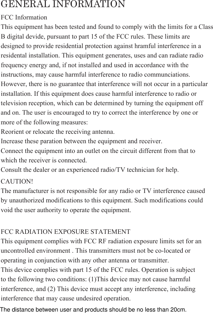 GENERAL INFORMATIONFCC RADIATION EXPOSURE STATEMENTThis equipment complies with FCC RF radiation exposure limits set for an uncontrolled environment . This transmitters must not be co-located or operating in conjunction with any other antenna or transmitter.This device complies with part 15 of the FCC rules. Operation is subject to the following two conditions: (1)This device may not cause harmful interference, and (2) This device must accept any interference, including interference that may cause undesired operation.FCC InformationThis equipment has been tested and found to comply with the limits for a ClassB digital devide, pursuant to part 15 of the FCC rules. These limits are designed to provide residential protection against hramful interference in a residental installation. This equipment generates, uses and can radiate radio frequency energy and, if not installed and used in accordance with the instructions, may cause harmful interference to radio communciations. However, there is no guarantee that interference will not occur in a particular installation. If this equipment does cause harmful interference to radio or television reception, which can be determined by turning the equipment off and on. The user is encouraged to try to correct the interference by one or more of the following measures:Reorient or relocate the receiving antenna.Increase these paration between the equipment and receiver.Connect the equipment into an outlet on the circuit different from that to which the receiver is connected.Consult the dealer or an experienced radio/TV technician for help.CAUTION!The manufacturer is not responsible for any radio or TV interference caused by unauthorized modifications to this equipment. Such modifications could void the user authority to operate the equipment.The distance between user and products should be no less than 20cm.