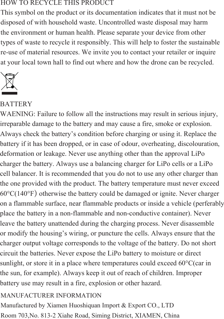 BATTERYWAENING: Failure to follow all the instructions may result in serious injury, irreparable damage to the battery and may cause a fire, smoke or explosion.Always check the battery’s condition before charging or using it. Replace the battery if it has been dropped, or in case of odour, overheating, discolouration, deformation or leakage. Never use anything other than the approval LiPo charger the battery. Always use a balancing charger for LiPo cells or a LiPo cell balancer. It is recommended that you do not to use any other charger than the one provided with the product. The battery temperature must never exceed60°C(140°F) otherwise the battery could be damaged or ignite. Never charger on a flammable surface, near flammable products or inside a vehicle (perferably place the battery in a non-flammable and non-conductive container). Never leave the battery unattended during the charging process. Never disassemble or modify the housing’s wiring, or puncture the cells. Always ensure that the charger output voltage corresponds to the voltage of the battery. Do not short circuit the batteries. Never expose the LiPo battery to moisture or direct sunlight, or store it in a place where temperatures could exceed 60°C(car in the sun, for example). Always keep it out of reach of children. Improper battery use may result in a fire, explosion or other hazard.HOW TO RECYCLE THIS PRODUCTThis symbol on the product or its documentation indicates that it must not be disposed of with household waste. Uncontrolled waste disposal may harm the environment or human health. Please separate your device from other types of waste to recycle it responsibly. This will help to foster the sustainable re-use of material resources. We invite you to contact your retailer or inquire at your local town hall to find out where and how the drone can be recycled.MANUFACTURER INFORMATIONManufactured by Xiamen Huoshiquan Import &amp; Export CO., LTDRoom 703,No. 813-2 Xiahe Road, Siming District, XIAMEN, China