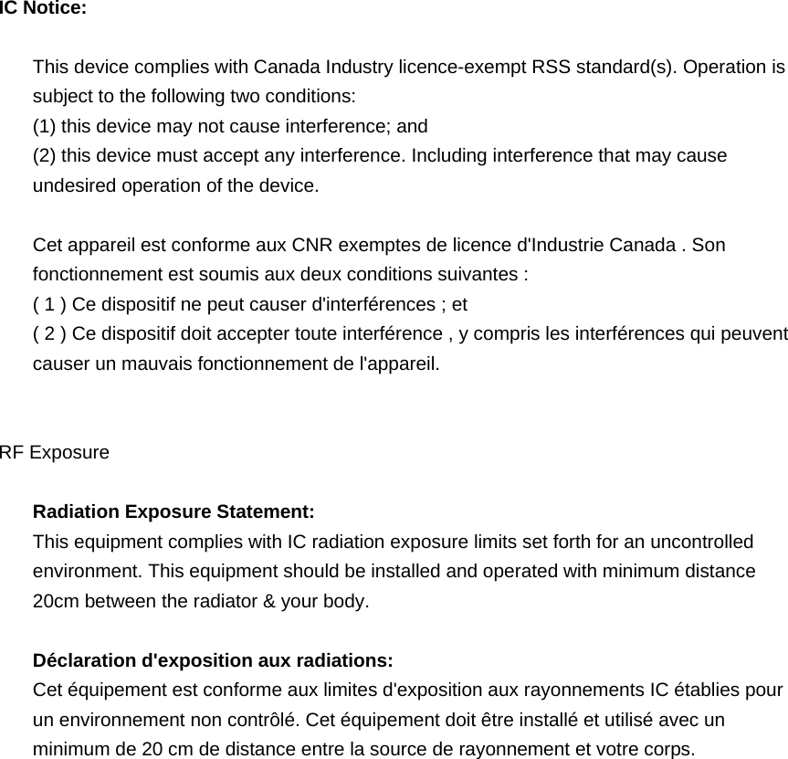  IC Notice:  This device complies with Canada Industry licence-exempt RSS standard(s). Operation is subject to the following two conditions:   (1) this device may not cause interference; and (2) this device must accept any interference. Including interference that may cause undesired operation of the device.  Cet appareil est conforme aux CNR exemptes de licence d&apos;Industrie Canada . Son fonctionnement est soumis aux deux conditions suivantes : ( 1 ) Ce dispositif ne peut causer d&apos;interférences ; et ( 2 ) Ce dispositif doit accepter toute interférence , y compris les interférences qui peuvent causer un mauvais fonctionnement de l&apos;appareil.   RF Exposure  Radiation Exposure Statement: This equipment complies with IC radiation exposure limits set forth for an uncontrolled environment. This equipment should be installed and operated with minimum distance 20cm between the radiator &amp; your body.    Déclaration d&apos;exposition aux radiations:   Cet équipement est conforme aux limites d&apos;exposition aux rayonnements IC établies pour un environnement non contrôlé. Cet équipement doit être installé et utilisé avec un minimum de 20 cm de distance entre la source de rayonnement et votre corps.           
