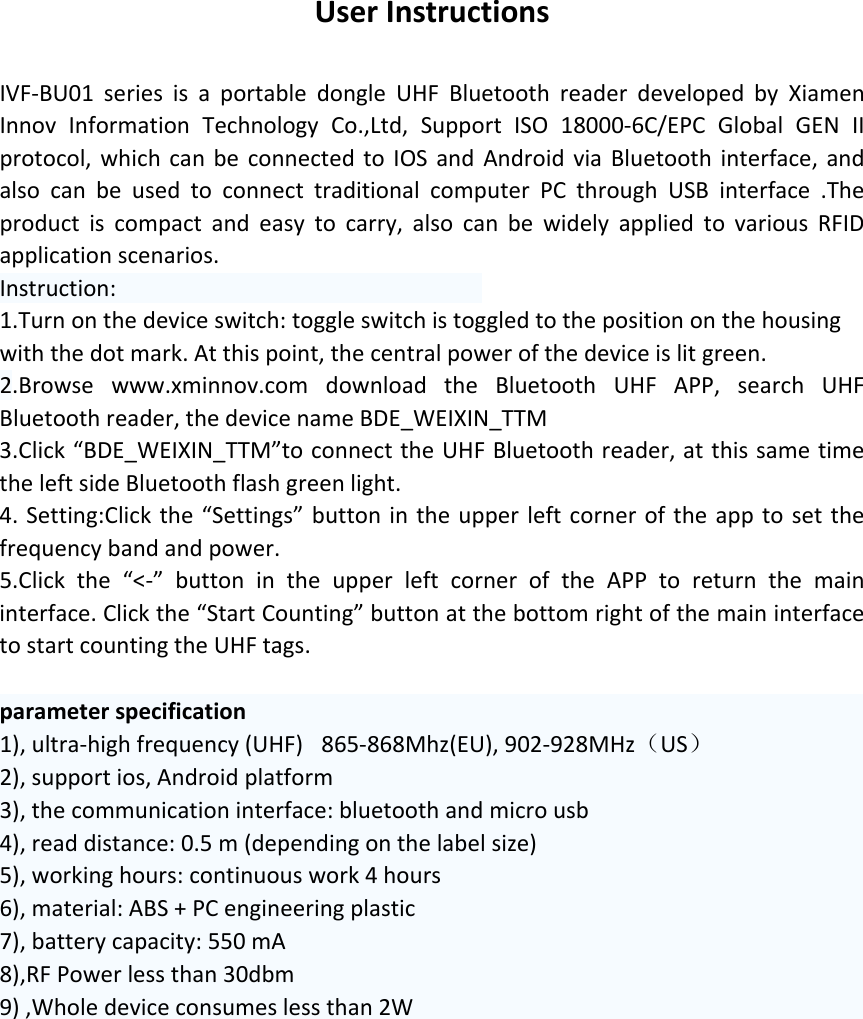 UserInstructionsIVF‐BU01seriesisaportabledongleUHFBluetoothreaderdevelopedbyXiamenInnovInformationTechnologyCo.,Ltd,SupportISO18000‐6C/EPCGlobalGENIIprotocol,whichcanbeconnectedtoIOSandAndroidviaBluetoothinterface,andalsocanbeusedtoconnecttraditionalcomputerPCthroughUSBinterface.Theproductiscompactandeasytocarry,alsocanbewidelyappliedtovariousRFIDapplicationscenarios.Instruction: 1.Turnonthedeviceswitch:toggleswitchistoggledtothepositiononthehousingwiththedotmark.Atthispoint,thecentralpowerofthedeviceislitgreen.2.Browsewww.xminnov.comdownloadtheBluetoothUHFAPP,searchUHFBluetoothreader,thedevicenameBDE_WEIXIN_TTM3.Click“BDE_WEIXIN_TTM”toconnecttheUHFBluetoothreader,atthissametimetheleftsideBluetoothflashgreenlight.4.Setting:Clickthe“Settings”buttonintheupperleftcorneroftheapptosetthefrequencybandandpower.5.Clickthe“&lt;‐”buttonintheupperleftcorneroftheAPPtoreturnthemaininterface.Clickthe“StartCounting”buttonatthebottomrightofthemaininterfacetostartcountingtheUHFtags. parameterspecification1),ultra‐highfrequency(UHF) 865‐868Mhz(EU),902‐928MHz（US）2),supportios,Androidplatform3),thecommunicationinterface:bluetoothandmicrousb4),readdistance:0.5m(dependingonthelabelsize)5),workinghours:continuouswork4hours6),material:ABS+PCengineeringplastic7),batterycapacity:550mA8),RFPowerlessthan30dbm9),Wholedeviceconsumeslessthan2W