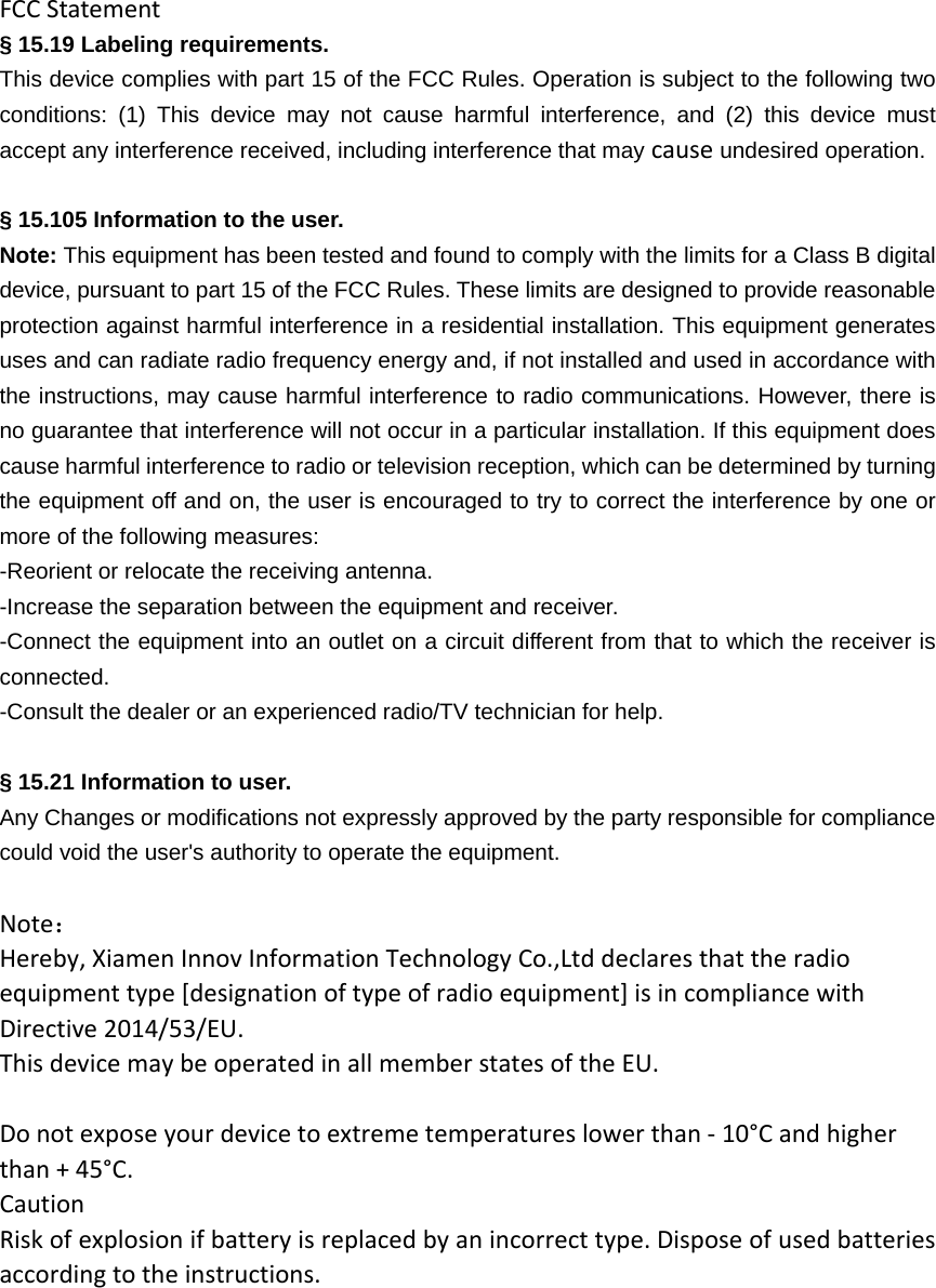 FCCStatement§ 15.19 Labeling requirements. This device complies with part 15 of the FCC Rules. Operation is subject to the following two conditions: (1) This device may not cause harmful interference, and (2) this device must accept any interference received, including interference that may cause undesired operation.  § 15.105 Information to the user. Note: This equipment has been tested and found to comply with the limits for a Class B digital device, pursuant to part 15 of the FCC Rules. These limits are designed to provide reasonable protection against harmful interference in a residential installation. This equipment generates uses and can radiate radio frequency energy and, if not installed and used in accordance with the instructions, may cause harmful interference to radio communications. However, there is no guarantee that interference will not occur in a particular installation. If this equipment does cause harmful interference to radio or television reception, which can be determined by turning the equipment off and on, the user is encouraged to try to correct the interference by one or more of the following measures: -Reorient or relocate the receiving antenna. -Increase the separation between the equipment and receiver. -Connect the equipment into an outlet on a circuit different from that to which the receiver is connected. -Consult the dealer or an experienced radio/TV technician for help.  § 15.21 Information to user. Any Changes or modifications not expressly approved by the party responsible for compliance could void the user&apos;s authority to operate the equipment. Note：Hereby,XiamenInnovInformationTechnologyCo.,Ltddeclaresthattheradioequipmenttype[designationoftypeofradioequipment]isincompliancewithDirective2014/53/EU.ThisdevicemaybeoperatedinallmemberstatesoftheEU.Donotexposeyourdevicetoextremetemperatureslowerthan‐10°Candhigherthan+45°C.CautionRiskofexplosionifbatteryisreplacedbyanincorrecttype.Disposeofusedbatteriesaccordingtotheinstructions.       