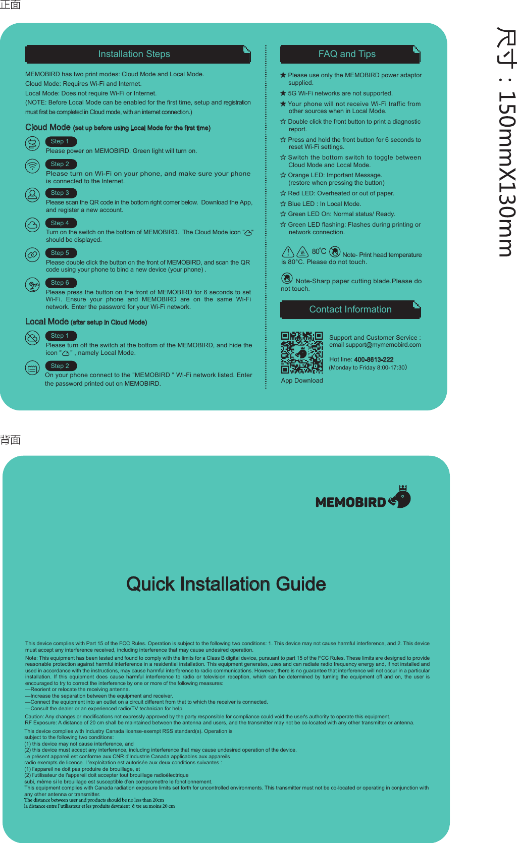 FAQ and TipsContact InformationInstallation StepsCloud Mode (set up before using Local Mode for the first time)Please power on MEMOBIRD. Green light will turn on.Step 1Step 2Step 3Step 4Step 5Support and Customer Service :  email support@mymemobird.comHot line: 400-8613-222 (Monday to Friday 8:00-17:30）Step 6★ Please use only the MEMOBIRD power adaptor supplied.★ 5G Wi-Fi networks are not supported.★ Your phone will not receive Wi-Fi traffic from       other sources when in Local Mode.☆ Double click the front button to print a diagnostic      report.☆ Press and hold the front button for 6 seconds to      reset Wi-Fi settings.☆ Switch the bottom switch to toggle betweenCloud Mode and Local Mode.☆ Orange LED: Important Message.(restore when pressing the button) ☆ Red LED: Overheated or out of paper.☆ Blue LED : In Local Mode.  ☆ Green LED On: Normal status/ Ready.☆ Green LED flashing: Flashes during printing or      network connection.MEMOBIRD has two print modes: Cloud Mode and Local Mode.Cloud Mode: Requires Wi-Fi and Internet.Local Mode: Does not require Wi-Fi or Internet.(NOTE: Before Local Mode can be enabled for the first time, setup and registration must first be completed in Cloud mode, with an internet connection.)Quick Installation GuideTurn on the switch on the bottom of MEMOBIRD.  The Cloud Mode icon "    "    should be displayed. Please turn on Wi-Fi on your phone, and make sure your phone is connected to the Internet.Please scan the QR code in the bottom right comer below.  Download the App, and register a new account.Please double click the button on the front of MEMOBIRD, and scan the QR code using your phone to bind a new device (your phone) .Please press the button on the front of MEMOBIRD for 6 seconds to set Wi-Fi. Ensure your phone and MEMOBIRD are on the same Wi-Fi network. Enter the password for your Wi-Fi network. Local Mode (after setup in Cloud Mode) Please turn off the switch at the bottom of the MEMOBIRD, and hide the icon "     " , namely Local Mode.Step 1Step 2On your phone connect to the "MEMOBIRD " Wi-Fi network listed. Enter the password printed out on MEMOBIRD.                Note- Print head temperature is 80&deg;C. Please do not touch.80℃App DownloadThis device complies with Part 15 of the FCC Rules. Operation is subject to the following two conditions: 1. This device may not cause harmful interference, and 2. This device must accept any interference received, including interference that may cause undesired operation.Note: This equipment has been tested and found to comply with the limits for a Class B digital device, pursuant to part 15 of the FCC Rules. These limits are designed to provide reasonable protection against harmful interference in a residential installation. This equipment generates, uses and can radiate radio frequency energy and, if not installed and used in accordance with the instructions, may cause harmful interference to radio communications. However, there is no guarantee that interference will not occur in a particular installation. If this equipment does cause harmful interference to radio or television reception, which can be determined by turning the equipment off and on, the user is encouraged to try to correct the interference by one or more of the following measures:&mdash;Reorient or relocate the receiving antenna.&mdash;Increase the separation between the equipment and receiver.&mdash;Connect the equipment into an outlet on a circuit different from that to which the receiver is connected.&mdash;Consult the dealer or an experienced radio/TV technician for help.Caution: Any changes or modifications not expressly approved by the party responsible for compliance could void the user's authority to operate this equipment.RF Exposure: A distance of 20 cm shall be maintained between the antenna and users, and the transmitter may not be co-located with any other transmitter or antenna.This device complies with Industry Canada license-exempt RSS standard(s). Operation is subject to the following two conditions: (1) this device may not cause interference, and (2) this device must accept any interference, including interference that may cause undesired operation of the device. Le pr&eacute;sent appareil est conforme aux CNR d'Industrie Canada applicables aux appareils radio exempts de licence. L'exploitation est autoris&eacute;e aux deux conditions suivantes : (1) l'appareil ne doit pas produire de brouillage, et (2) l'utilisateur de l'appareil doit accepter tout brouillage radio&eacute;lectrique subi, m&ecirc;me si le brouillage est susceptible d'en compromettre le fonctionnement.This equipment complies with Canada radiation exposure limits set forth for uncontrolled environments. This transmitter must not be co-located or operating in conjunction with any other antenna or transmitter.        Note-Sharp paper cutting blade.Please do not touch.The distance between user and products should be no less than 20cmla distance entre l'utilisateur et les produits devraient &ecirc;tre au moins 20 cm