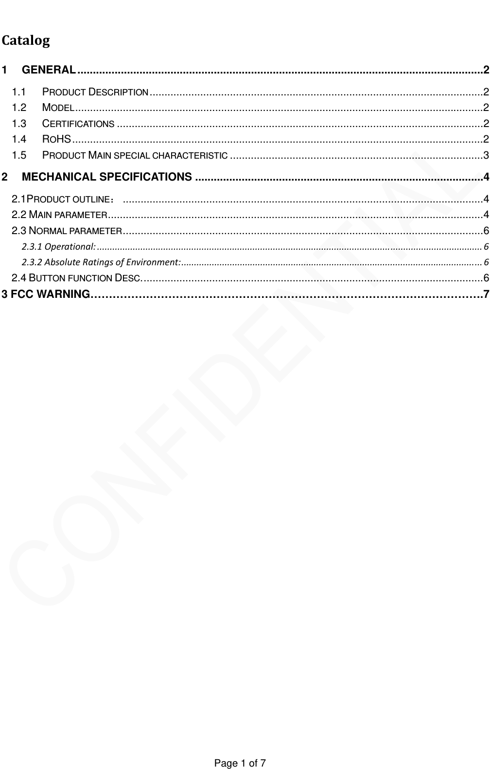   Page 1 of 7 Catalog1GENERAL...................................................................................................................................21.1PRODUCT DESCRIPTION ................................................................................................................21.2MODEL.........................................................................................................................................21.3CERTIFICATIONS ...........................................................................................................................21.4ROHS..........................................................................................................................................21.5PRODUCT MAIN SPECIAL CHARACTERISTIC .....................................................................................32MECHANICAL SPECIFICATIONS .............................................................................................42.1PRODUCT OUTLINE：.........................................................................................................................42.2 MAIN PARAMETER..............................................................................................................................42.3 NORMAL PARAMETER.........................................................................................................................62.3.1Operational: ....................................................................................................................................................... 62.3.2AbsoluteRatingsofEnvironment:...................................................................................................................... 62.4 BUTTON FUNCTION DESC...................................................................................................................63 FCC WARNING&hellip;&hellip;&hellip;&hellip;&hellip;&hellip;&hellip;&hellip;&hellip;&hellip;&hellip;&hellip;&hellip;&hellip;&hellip;&hellip;&hellip;&hellip;&hellip;&hellip;&hellip;&hellip;&hellip;&hellip;&hellip;&hellip;&hellip;&hellip;&hellip;&hellip;&hellip;&hellip;&hellip;&hellip;&hellip;.7      
