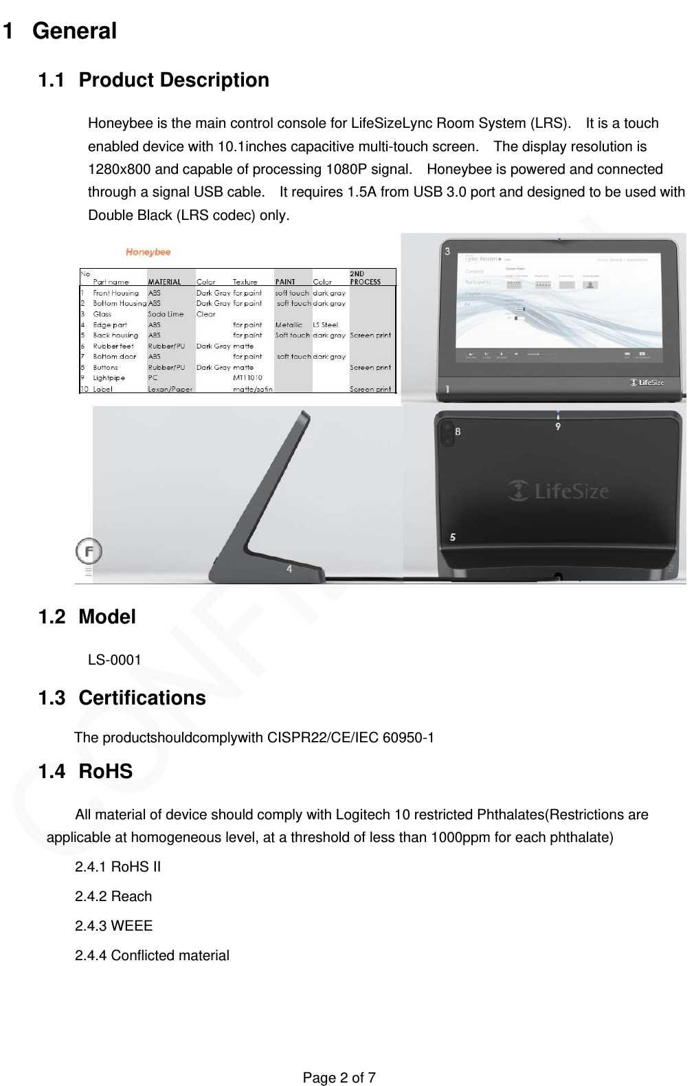   Page 2 of 7 1 General 1.1 Product Description Honeybee is the main control console for LifeSizeLync Room System (LRS).    It is a touch enabled device with 10.1inches capacitive multi-touch screen.    The display resolution is 1280x800 and capable of processing 1080P signal.    Honeybee is powered and connected through a signal USB cable.    It requires 1.5A from USB 3.0 port and designed to be used with Double Black (LRS codec) only.  1.2 Model  LS-0001 1.3 Certifications The productshouldcomplywith CISPR22/CE/IEC 60950-1 1.4 RoHS All material of device should comply with Logitech 10 restricted Phthalates(Restrictions are applicable at homogeneous level, at a threshold of less than 1000ppm for each phthalate) 2.4.1 RoHS II 2.4.2 Reach 2.4.3 WEEE 2.4.4 Conflicted material    