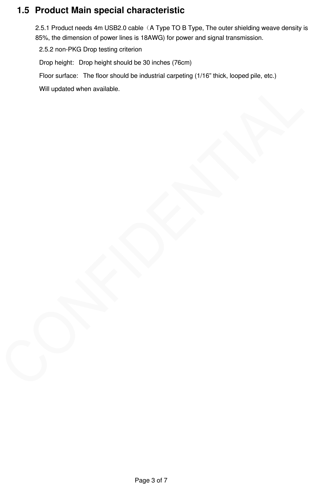   Page 3 of 7 1.5  Product Main special characteristic   2.5.1 Product needs 4m USB2.0 cableA Type TO B Type, The outer shielding weave density is 85%, the dimension of power lines is 18AWG) for power and signal transmission. 2.5.2 non-PKG Drop testing criterion Drop height:   Drop height should be 30 inches (76cm)    Floor surface:   The floor should be industrial carpeting (1/16&rdquo; thick, looped pile, etc.)  Will updated when available. 