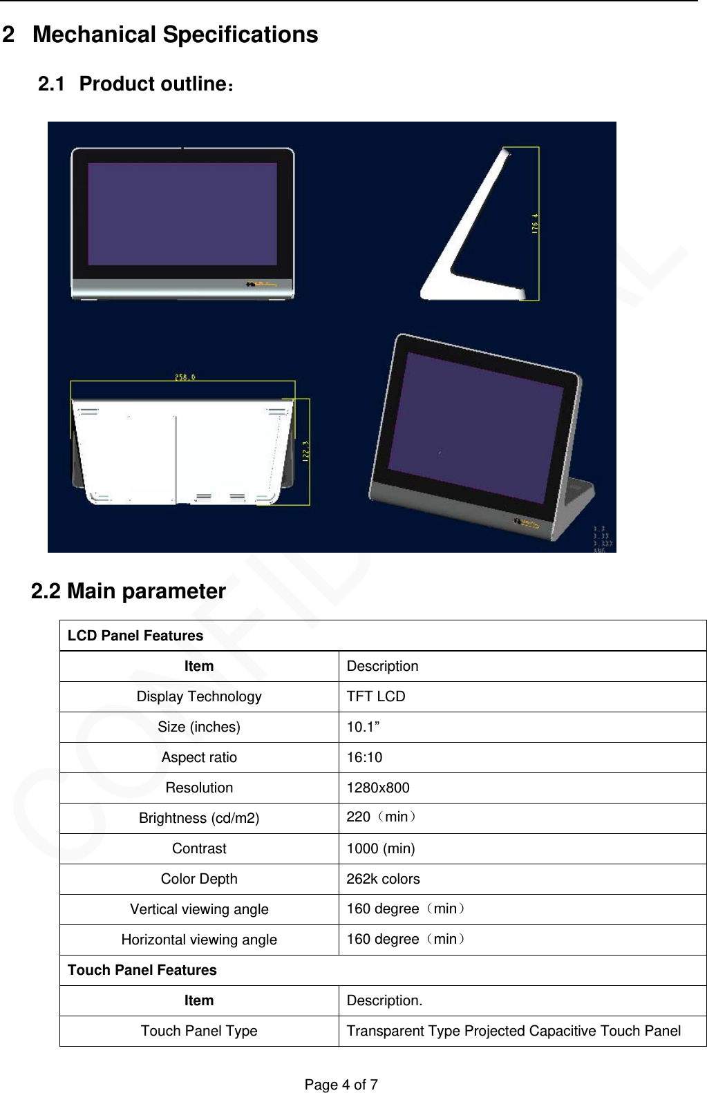   Page 4 of 7 2 Mechanical Specifications  2.1 Product outline：  2.2 Main parameter   LCD Panel Features Item  Description Display Technology  TFT LCD Size (inches)  10.1&rdquo; Aspect ratio  16:10 Resolution 1280x800 Brightness (cd/m2)  220min Contrast 1000 (min) Color Depth  262k colors Vertical viewing angle  160 degreemin Horizontal viewing angle  160 degreemin Touch Panel Features Item  Description. Touch Panel Type  Transparent Type Projected Capacitive Touch Panel 