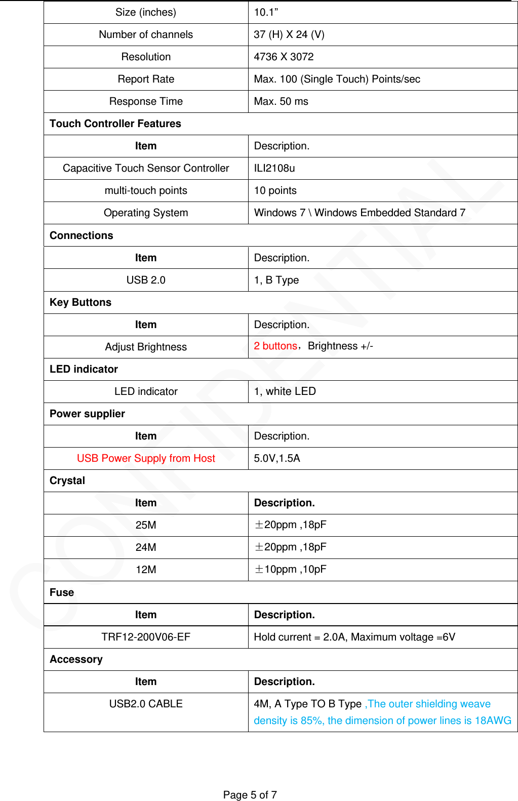   Page 5 of 7 Size (inches)  10.1&rdquo; Number of channels  37 (H) X 24 (V) Resolution  4736 X 3072 Report Rate  Max. 100 (Single Touch) Points/sec Response Time  Max. 50 ms Touch Controller Features Item  Description. Capacitive Touch Sensor Controller ILI2108u multi-touch points  10 points Operating System  Windows 7 \ Windows Embedded Standard 7 Connections Item  Description. USB 2.0  1, B Type Key Buttons Item  Description. Adjust Brightness  2 buttons，Brightness +/- LED indicator LED indicator  1, white LED   Power supplier Item  Description. USB Power Supply from Host  5.0V,1.5A Crystal Item Description. 25M  &plusmn;20ppm ,18pF 24M  &plusmn;20ppm ,18pF 12M  &plusmn;10ppm ,10pF Fuse Item Description. TRF12-200V06-EF  Hold current = 2.0A, Maximum voltage =6V Accessory Item Description. USB2.0 CABLE 4M, A Type TO B Type ,The outer shielding weave density is 85%, the dimension of power lines is 18AWG 