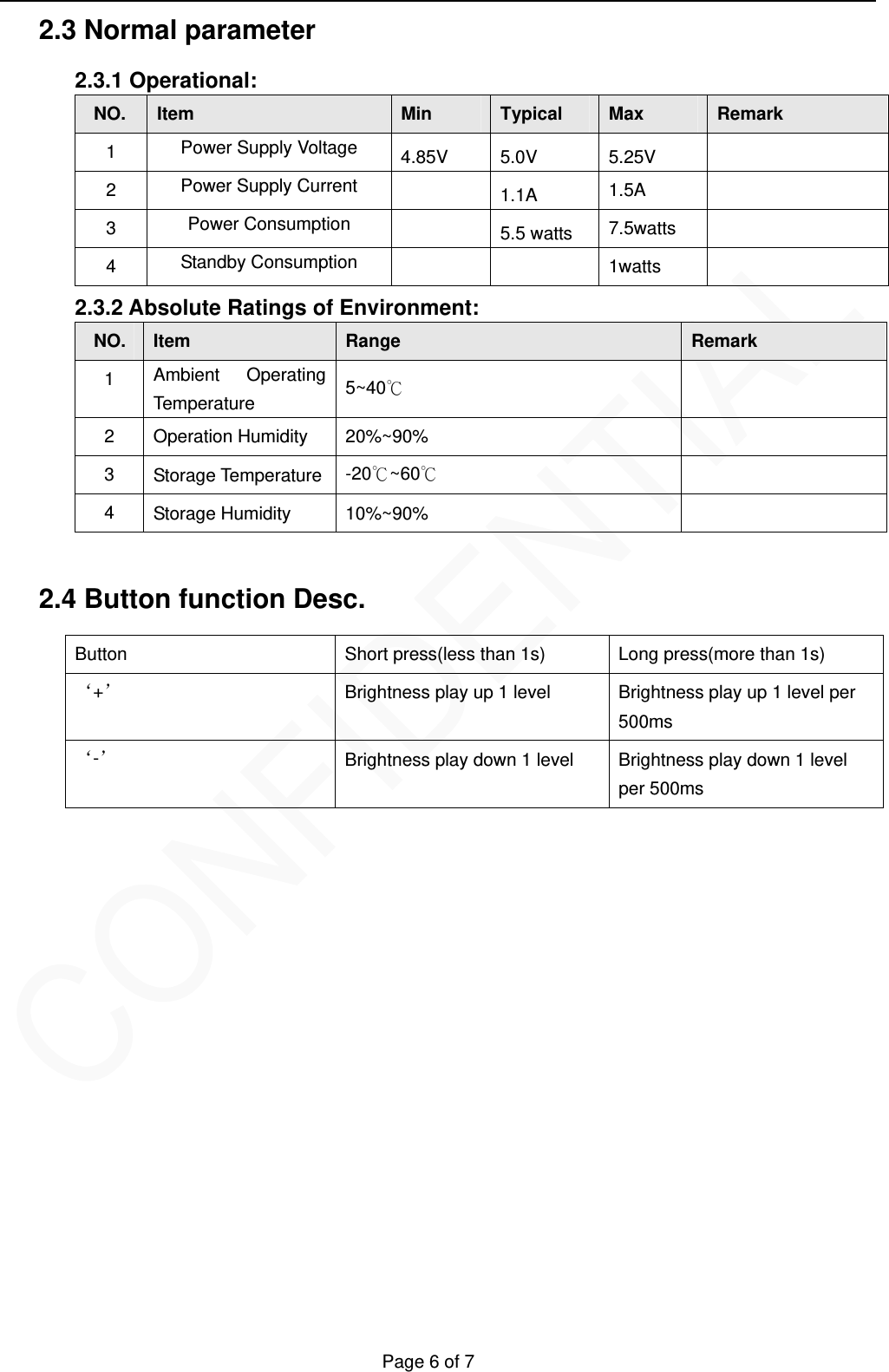   Page 6 of 7 2.3 Normal parameter   2.3.1 Operational: NO.  Item  Min  Typical   Max  Remark 1  Power Supply Voltage 4.85V 5.0V  5.25V   2  Power Supply Current   1.1A  1.5A  3  Power Consumption   5.5 watts  7.5watts  4  Standby Consumption    1watts  2.3.2 Absolute Ratings of Environment: NO.  Item  Range  Remark 1  Ambient Operating Temperature  5~40℃  2  Operation Humidity  20%~90%   3  Storage Temperature  -20℃~60℃  4  Storage Humidity    10%~90%    2.4 Button function Desc.   Button  Short press(less than 1s)  Long press(more than 1s) &lsquo;+&rsquo; Brightness play up 1 level  Brightness play up 1 level per 500ms &lsquo;-&rsquo; Brightness play down 1 level  Brightness play down 1 level per 500ms               