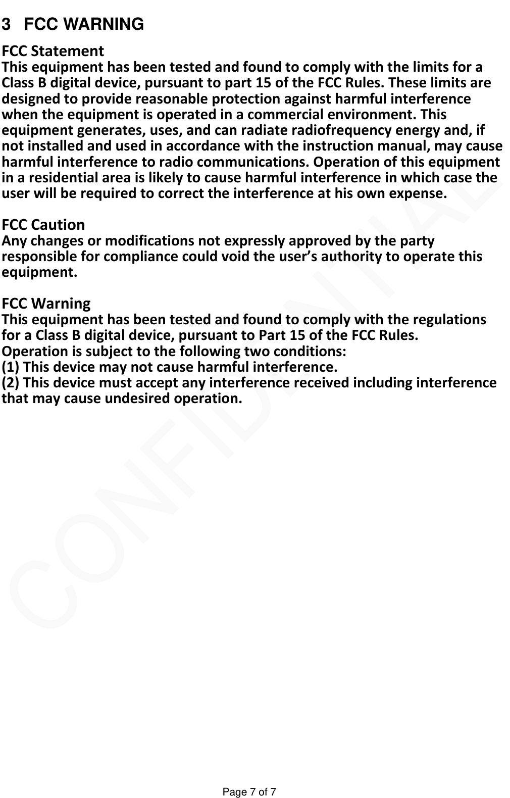   Page 7 of 7 3 FCC WARNING FCCStatementThisequipmenthasbeentestedandfoundtocomplywiththelimitsforaClassBdigitaldevice,pursuanttopart15oftheFCCRules.Theselimitsaredesignedtoprovidereasonableprotectionagainstharmfulinterferencewhentheequipmentisoperatedinacommercialenvironment.Thisequipmentgenerates,uses,andcanradiateradiofrequencyenergyand,ifnotinstalledandusedinaccordancewiththeinstructionmanual,maycauseharmfulinterferencetoradiocommunications.Operationofthisequipmentinaresidentialareaislikelytocauseharmfulinterferenceinwhichcasetheuserwillberequiredtocorrecttheinterferenceathisownexpense.FCCCautionAnychangesormodificationsnotexpresslyapprovedbythepartyresponsibleforcompliancecouldvoidtheuser&rsquo;sauthoritytooperatethisequipment.FCCWarningThisequipmenthasbeentestedandfoundtocomplywiththeregulationsforaClassBdigitaldevice,pursuanttoPart15oftheFCCRules.Operationissubjecttothefollowingtwoconditions:(1)Thisdevicemaynotcauseharmfulinterference.(2)Thisdevicemustacceptanyinterferencereceivedincludinginterferencethatmaycauseundesiredoperation. 