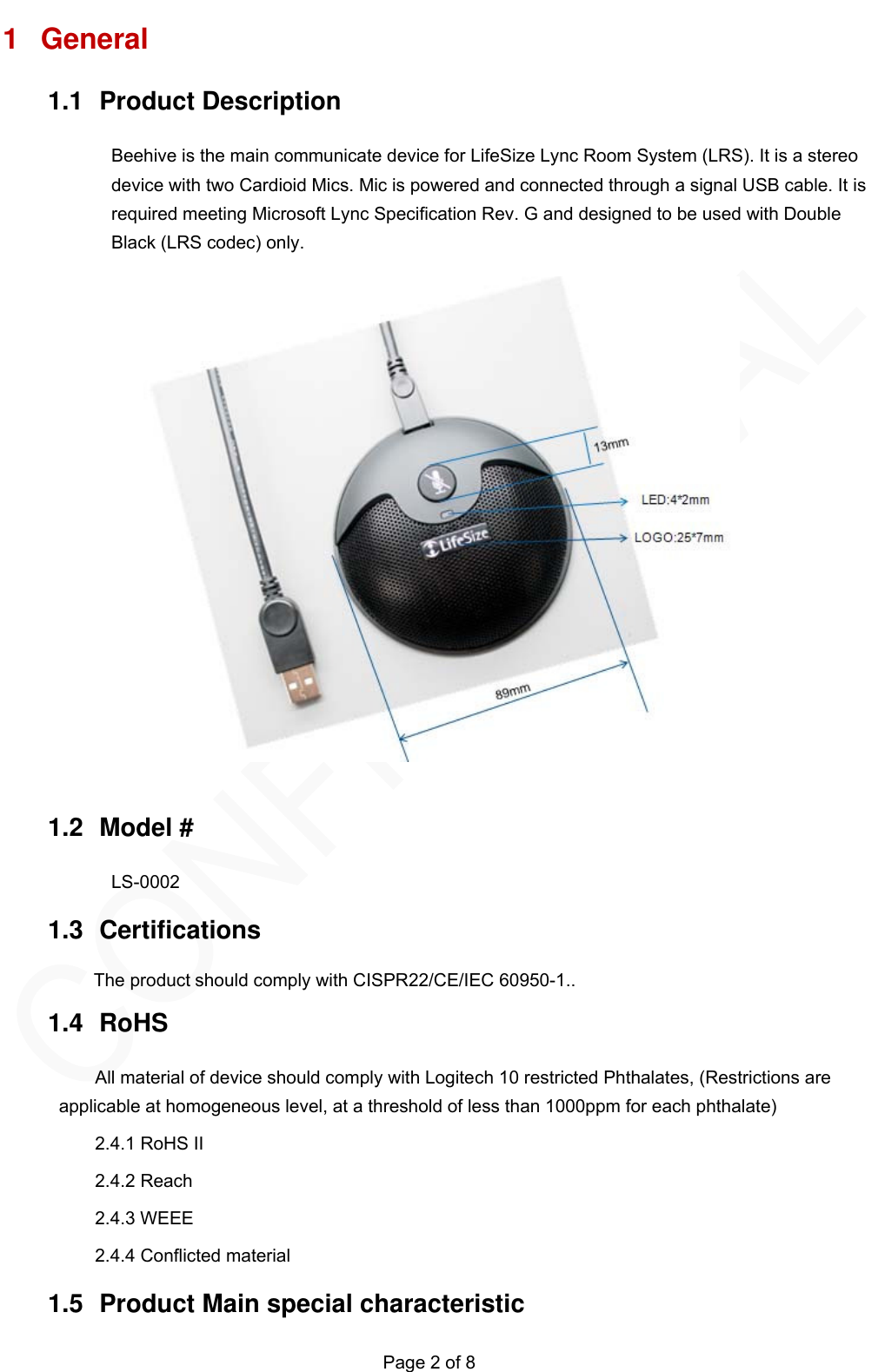   Page 2 of 8 1 General 1.1 Product Description Beehive is the main communicate device for LifeSize Lync Room System (LRS). It is a stereo device with two Cardioid Mics. Mic is powered and connected through a signal USB cable. It is required meeting Microsoft Lync Specification Rev. G and designed to be used with Double Black (LRS codec) only.         1.2 Model # LS-0002 1.3 Certifications  1.4 RoHS All material of device should comply with Logitech 10 restricted Phthalates, (Restrictions are applicable at homogeneous level, at a threshold of less than 1000ppm for each phthalate) 2.4.1 RoHS II 2.4.2 Reach 2.4.3 WEEE 2.4.4 Conflicted material   1.5  Product Main special characteristic   The product should comply with CISPR22/CE/IEC 60950-1..