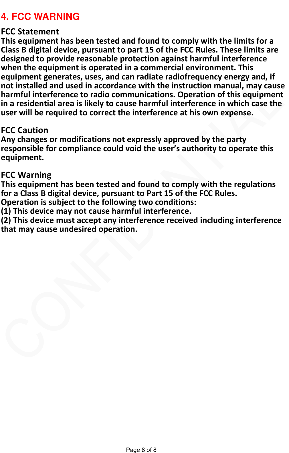  Page 8 of 8 4. FCC WARNING FCCStatementThisequipmenthasbeentestedandfoundtocomplywiththelimitsforaClassBdigitaldevice,pursuanttopart15oftheFCCRules.Theselimitsaredesignedtoprovidereasonableprotectionagainstharmfulinterferencewhentheequipmentisoperatedinacommercialenvironment.Thisequipmentgenerates,uses,andcanradiateradiofrequencyenergyand,ifnotinstalledandusedinaccordancewiththeinstructionmanual,maycauseharmfulinterferencetoradiocommunications.Operationofthisequipmentinaresidentialareaislikelytocauseharmfulinterferenceinwhichcasetheuserwillberequiredtocorrecttheinterferenceathisownexpense.FCCCautionAnychangesormodificationsnotexpresslyapprovedbythepartyresponsibleforcompliancecouldvoidtheuser&rsquo;sauthoritytooperatethisequipment.FCCWarningThisequipmenthasbeentestedandfoundtocomplywiththeregulationsforaClassBdigitaldevice,pursuanttoPart15oftheFCCRules.Operationissubjecttothefollowingtwoconditions:(1)Thisdevicemaynotcauseharmfulinterference.(2)Thisdevicemustacceptanyinterferencereceivedincludinginterferencethatmaycauseundesiredoperation. 