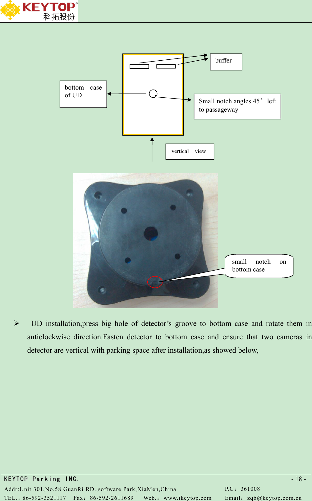 KEYTOPKEYTOP ParkingParking INC .IN C.Addr:Unit 301,No.58 GuanRi RD.,software Park,XiaMen,ChinaP.C：361008TEL.：86-592-3521117Fax：86-592-2611689Web.：www.ikeytop.comEmail：zqb @keytop.com.cn- 18 -UD installation,press big hole of detector’s groove to bottom case and rotate them inanticlockwise direction.Fasten detector to bottom case and ensure that two cameras indetector are vertical with parking space after installation,as showed below,vertical viewbufferbottom caseof UDSmall notch angles 45°leftto passagewaysmall notch onbottom case