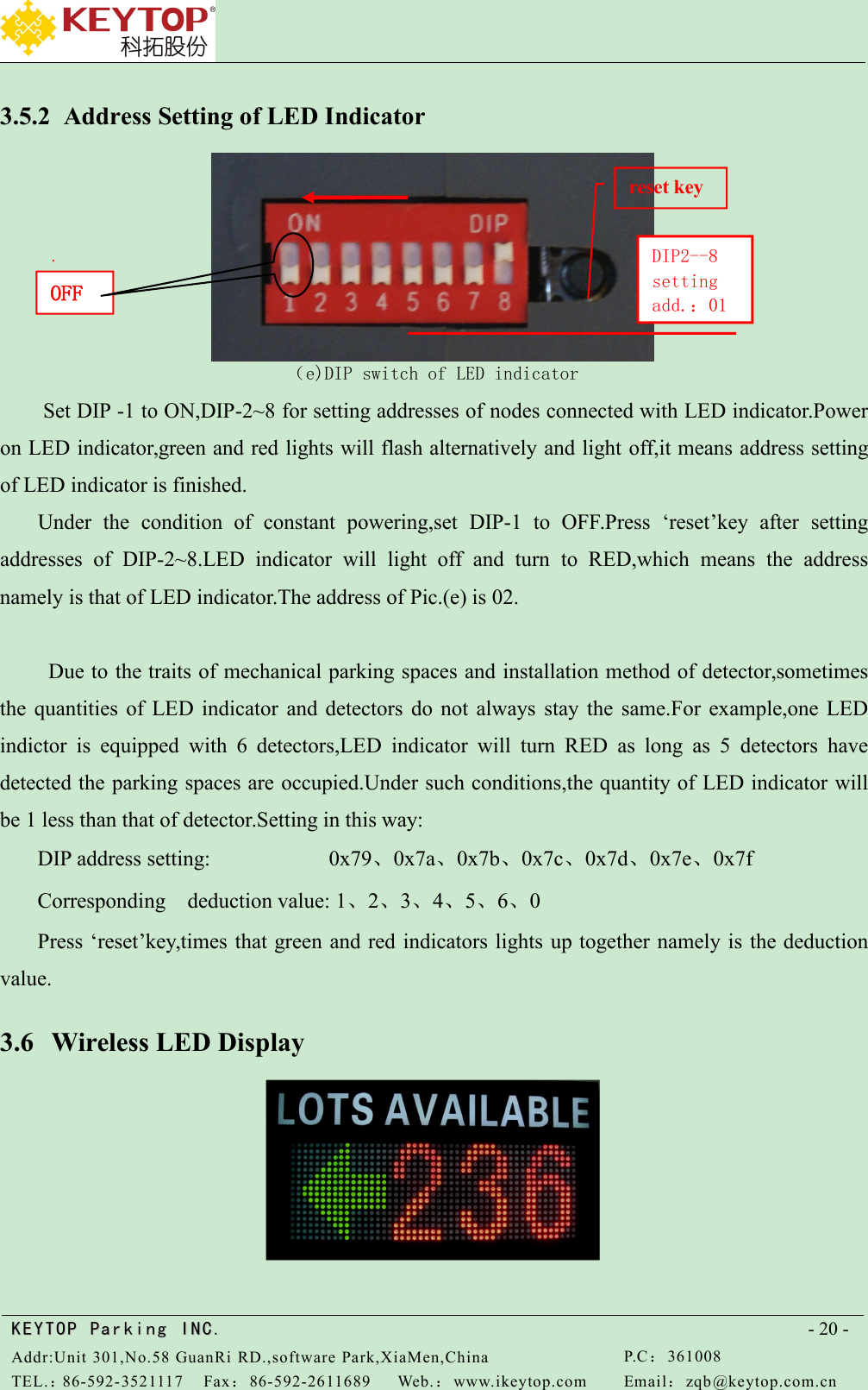 KEYTOPKEYTOP ParkingParking INC .IN C.Addr:Unit 301,No.58 GuanRi RD.,software Park,XiaMen,ChinaP.C：361008TEL.：86-592-3521117Fax：86-592-2611689Web.：www.ikeytop.comEmail：zqb @keytop.com.cn- 20 -3.5.2 Address Setting of LED Indicator（e)DIP switch of LED indicatorSet DIP -1 to ON,DIP-2~8 for setting addresses of nodes connected with LED indicator.Poweron LED indicator,green and red lights will flash alternatively and light off,it means address settingof LED indicator is finished.Under the condition of constant powering,set DIP-1 to OFF.Press ‘reset’key after settingaddresses of DIP-2~8.LED indicator will light off and turn to RED,which means the addressnamely is that of LED indicator.The address of Pic.(e) is 02.Due to the traits of mechanical parking spaces and installation method of detector,sometimesthe quantities of LED indicator and detectors do not always stay the same.For example,one LEDindictor is equipped with 6 detectors,LED indicator will turn RED as long as 5 detectors havedetected the parking spaces are occupied.Under such conditions,the quantity of LED indicator willbe 1 less than that of detector.Setting in this way:DIP address setting: 0x79、0x7a、0x7b、0x7c、0x7d、0x7e、0x7fCorresponding deduction value: 1、2、3、4、5、6、0Press ‘reset’key,times that green and red indicators lights up together namely is the deductionvalue.3.6 Wireless LED DisplayOFFDIP2--8settingadd.：01reset key