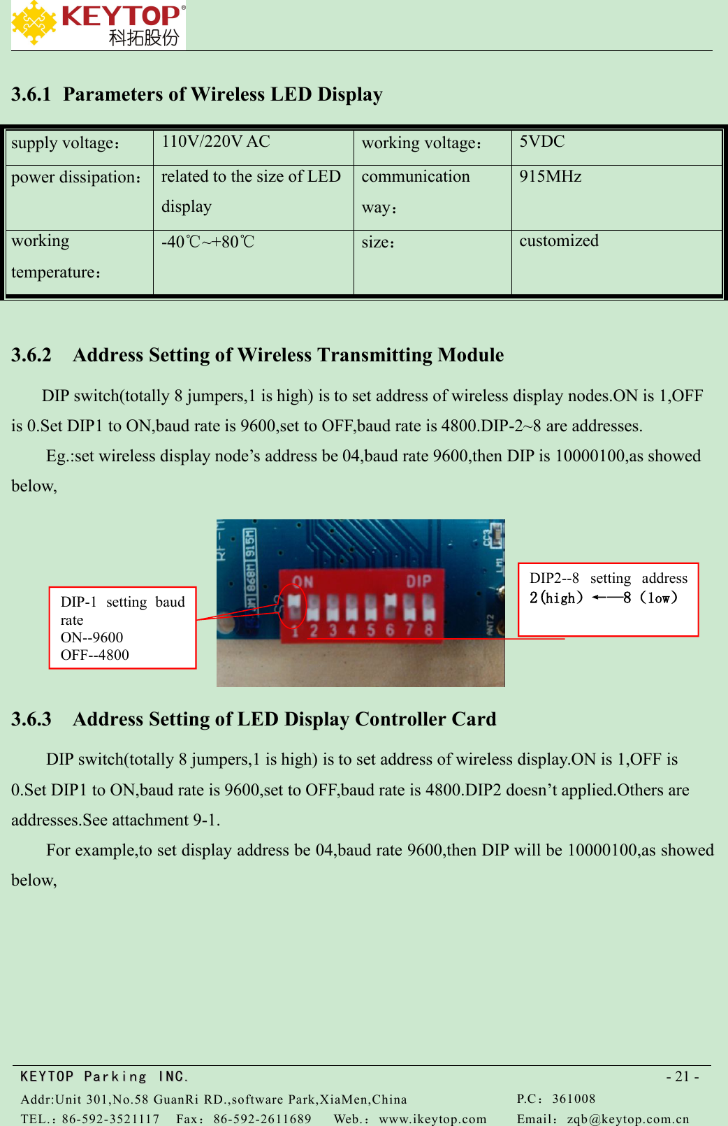 KEYTOPKEYTOP ParkingParking INC .IN C.Addr:Unit 301,No.58 GuanRi RD.,software Park,XiaMen,ChinaP.C：361008TEL.：86-592-3521117Fax：86-592-2611689Web.：www.ikeytop.comEmail：zqb @keytop.com.cn- 21 -3.6.1 Parameters of Wireless LED Displaysupply voltage：110V/220V ACworking voltage：5VDCpower dissipation：related to the size of LEDdisplaycommunicationway：915MHzworkingtemperature：-40℃~+80℃size：customized3.6.2 Address Setting of Wireless Transmitting ModuleDIP switch(totally 8 jumpers,1 is high) is to set address of wireless display nodes.ON is 1,OFFis 0.Set DIP1 to ON,baud rate is 9600,set to OFF,baud rate is 4800.DIP-2~8 are addresses.Eg.:set wireless display node’s address be 04,baud rate 9600,then DIP is 10000100,as showedbelow,3.6.3 Address Setting of LED Display Controller CardDIP switch(totally 8 jumpers,1 is high) is to set address of wireless display.ON is 1,OFF is0.Set DIP1 to ON,baud rate is 9600,set to OFF,baud rate is 4800.DIP2 doesn’t applied.Others areaddresses.See attachment 9-1.For example,to set display address be 04,baud rate 9600,then DIP will be 10000100,as showedbelow,DIP-1 setting baudrateON--9600OFF--4800DIP2--8 setting address2(high）←—8（low）