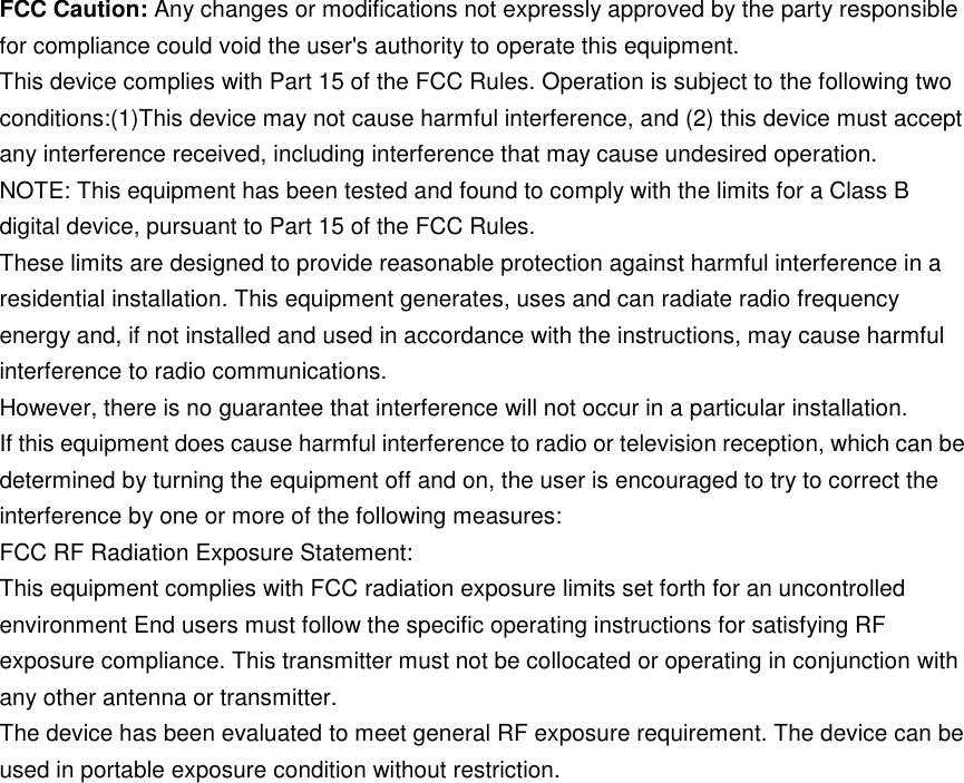     FCC Caution: Any changes or modifications not expressly approved by the party responsible for compliance could void the user&apos;s authority to operate this equipment. This device complies with Part 15 of the FCC Rules. Operation is subject to the following two conditions:(1)This device may not cause harmful interference, and (2) this device must accept any interference received, including interference that may cause undesired operation. NOTE: This equipment has been tested and found to comply with the limits for a Class B digital device, pursuant to Part 15 of the FCC Rules. These limits are designed to provide reasonable protection against harmful interference in a residential installation. This equipment generates, uses and can radiate radio frequency energy and, if not installed and used in accordance with the instructions, may cause harmful interference to radio communications. However, there is no guarantee that interference will not occur in a particular installation. If this equipment does cause harmful interference to radio or television reception, which can be determined by turning the equipment off and on, the user is encouraged to try to correct the interference by one or more of the following measures: FCC RF Radiation Exposure Statement: This equipment complies with FCC radiation exposure limits set forth for an uncontrolled environment End users must follow the specific operating instructions for satisfying RF exposure compliance. This transmitter must not be collocated or operating in conjunction with any other antenna or transmitter. The device has been evaluated to meet general RF exposure requirement. The device can be used in portable exposure condition without restriction.  