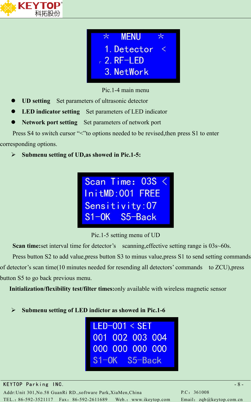 KEYTOPKEYTOP ParkingParking INC .IN C.Addr:Unit 301,No.58 GuanRi RD.,software Park,XiaMen,ChinaP.C：361008TEL.：86-592-3521117Fax：86-592-2611689Web.：www.ikeytop.comEmail：zqb @keytop.com.cn- 8 -Pic.1-4 main menuUD setting Set parameters of ultrasonic detectorLED indicator setting Set parameters of LED indicatorNetwork port setting Set parameters of network portPress S4 to switch cursor “&lt;”to options needed to be revised,then press S1 to entercorresponding options.Submenu setting of UD,as showed in Pic.1-5:Pic.1-5 setting menu of UDScan time:set interval time for detector’s scanning,effective setting range is 03s~60s.Press button S2 to add value,press button S3 to minus value,press S1 to send setting commandsof detector’s scan time(10 minutes needed for resending all detectors’ commands to ZCU),pressbutton S5 to go back previous menu.Initialization/flexibility test/filter times:only available with wireless magnetic sensorSubmenu setting of LED indictor as showed in Pic.1-6