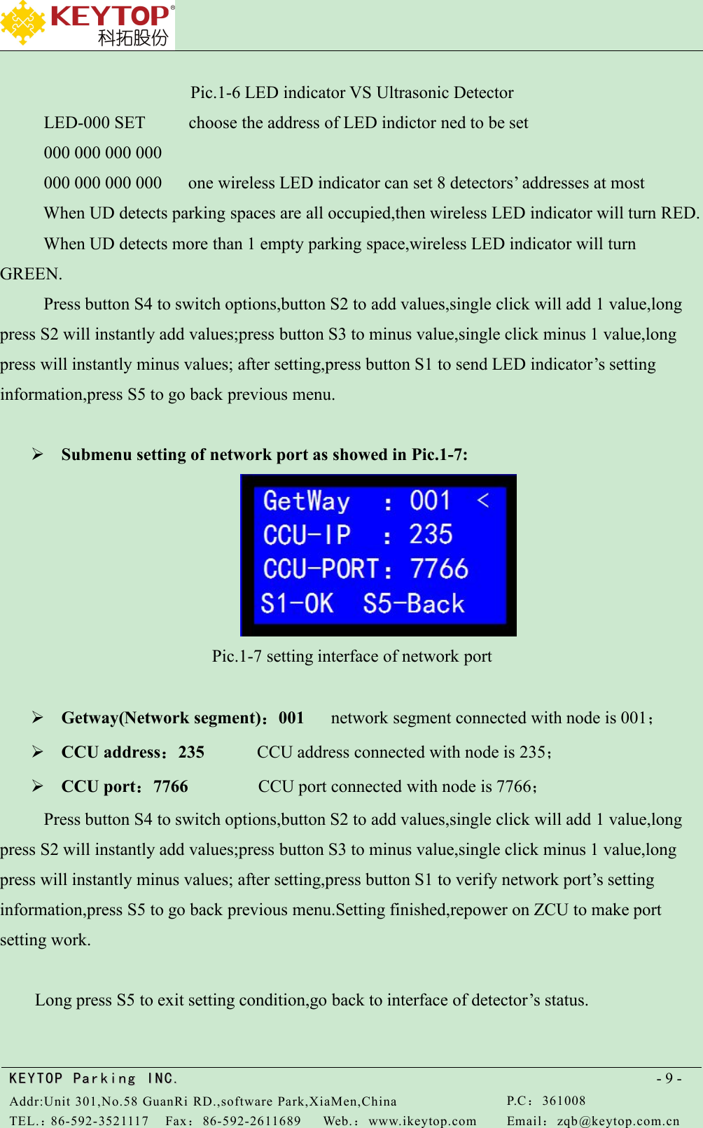 KEYTOPKEYTOP ParkingParking INC .IN C.Addr:Unit 301,No.58 GuanRi RD.,software Park,XiaMen,ChinaP.C：361008TEL.：86-592-3521117Fax：86-592-2611689Web.：www.ikeytop.comEmail：zqb @keytop.com.cn- 9 -Pic.1-6 LED indicator VS Ultrasonic DetectorLED-000 SET choose the address of LED indictor ned to be set000 000 000 000000 000 000 000 one wireless LED indicator can set 8 detectors’ addresses at mostWhen UD detects parking spaces are all occupied,then wireless LED indicator will turn RED.When UD detects more than 1 empty parking space,wireless LED indicator will turnGREEN.Press button S4 to switch options,button S2 to add values,single click will add 1 value,longpress S2 will instantly add values;press button S3 to minus value,single click minus 1 value,longpress will instantly minus values; after setting,press button S1 to send LED indicator’s settinginformation,press S5 to go back previous menu.Submenu setting of network port as showed in Pic.1-7:Pic.1-7 setting interface of network portGetway(Network segment)：001 network segment connected with node is 001；CCU address：235 CCU address connected with node is 235；CCU port：7766 CCU port connected with node is 7766；Press button S4 to switch options,button S2 to add values,single click will add 1 value,longpress S2 will instantly add values;press button S3 to minus value,single click minus 1 value,longpress will instantly minus values; after setting,press button S1 to verify network port’s settinginformation,press S5 to go back previous menu.Setting finished,repower on ZCU to make portsetting work.Long press S5 to exit setting condition,go back to interface of detector’s status.